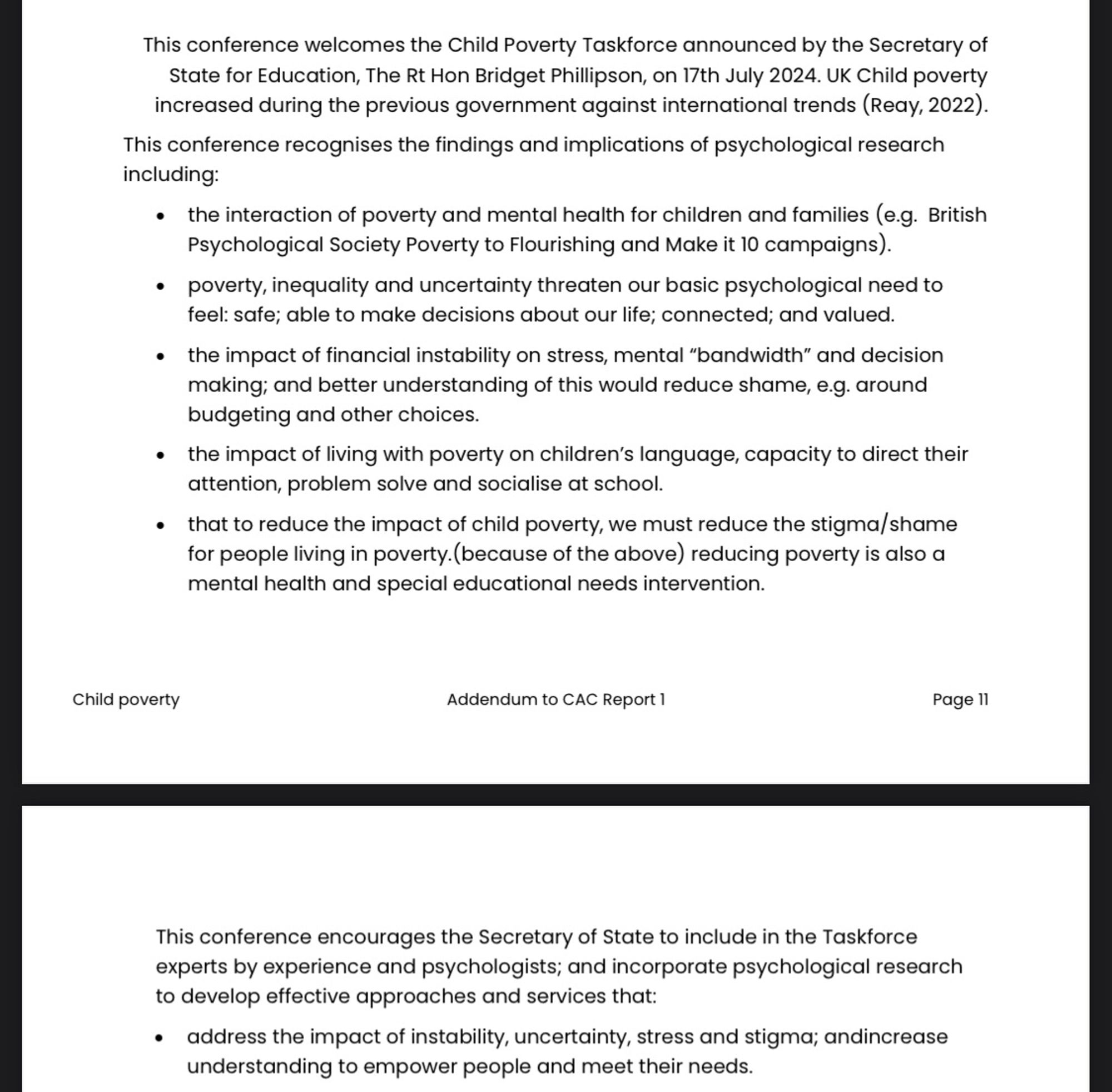 Text of motion inc:
This conference welcomes the Child Poverty Taskforce & recognises the findings & implications of psychological research including:
the interaction of poverty & mental health for children & families;
poverty, inequality & uncertainty threaten our basic psychological need to feel: safe; able to make decisions about our life; connected; & valued.
the impact of financial instability on stress, mental “bandwidth” & decision making; & better understanding of this would reduce shame, e.g. around budgeting & other choices.
the impact of living with poverty on children’s language, capacity to direct their attention, problem solve & socialise at school.
that to reduce the impact of child poverty, we must reduce the stigma/shame for people living in poverty.(because of the above) reducing poverty is also a mental health & special educational needs intervention.
Include in the Taskforce experts by experience and psychologists; & incorporate psychological research.