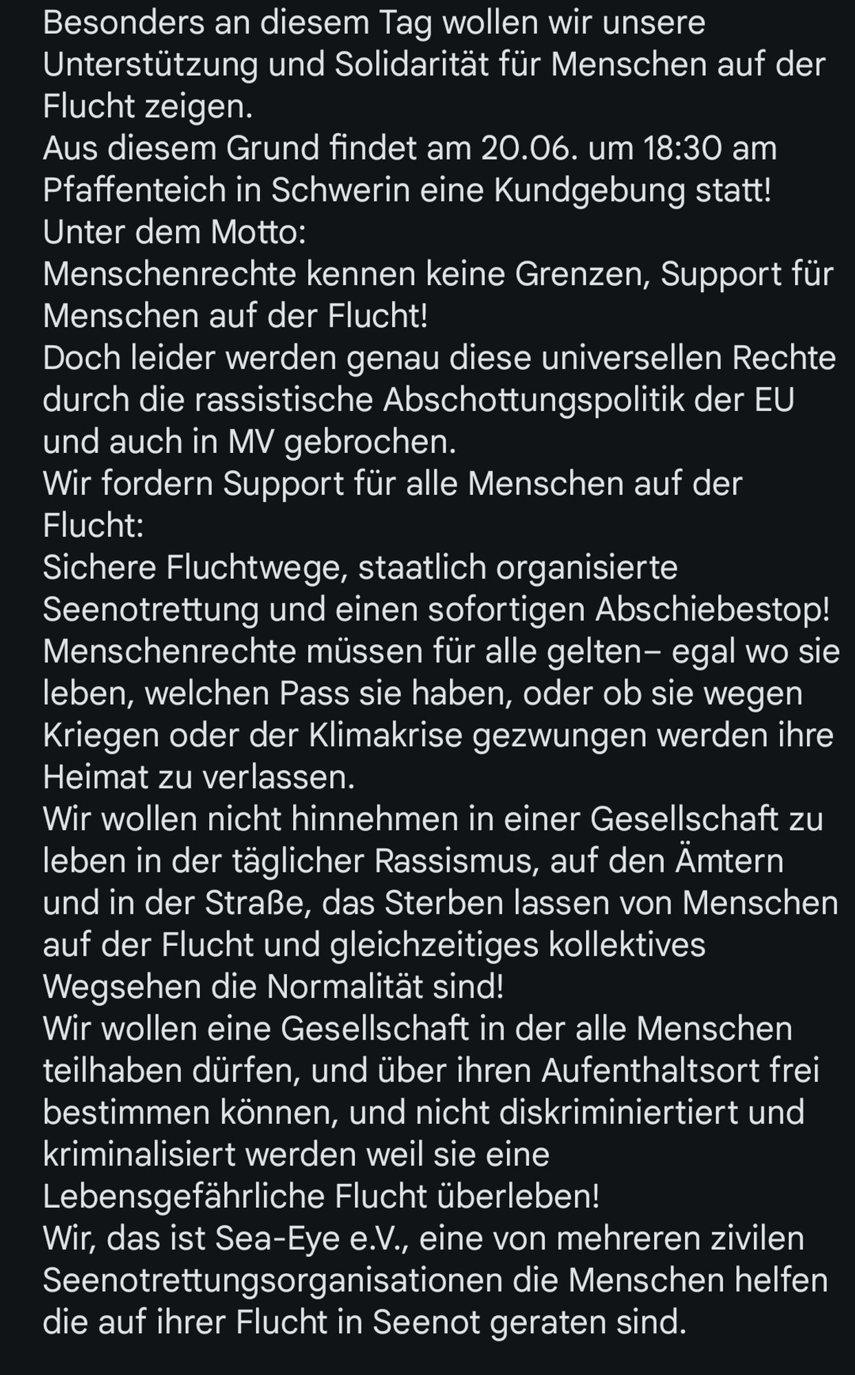 Besonders an diesem Tag wollen wir unsere Unterstützung und Solidarität für Menschen auf der Flucht zeigen.
Aus diesem Grund findet am 20.06. um 18:30 am Pfaffenteich in Schwerin eine Kundgebung statt! Unter dem Motto:
Menschenrechte kennen keine Grenzen, Support für Menschen auf der Flucht!
Doch leider werden genau diese universellen Rechte durch die rassistische Abschottungspolitik der EU und auch in MV gebrochen.
Wir fordern Support für alle Menschen auf der Flucht: 
Sichere Fluchtwege, staatlich organisierte Seenotrettung und einen sofortigen Abschiebestop!
Menschenrechte müssen für alle gelten– egal wo sie leben, welchen Pass sie haben, oder ob sie wegen Kriegen oder der Klimakrise gezwungen werden ihre Heimat zu verlassen. 
Wir wollen nicht hinnehmen in einer Gesellschaft zu leben in der täglicher Rassismus, auf den Ämtern und in der Straße, das Sterben lassen von Menschen auf der Flucht und gleichzeitiges kollektives Wegsehen die Normalität sind!