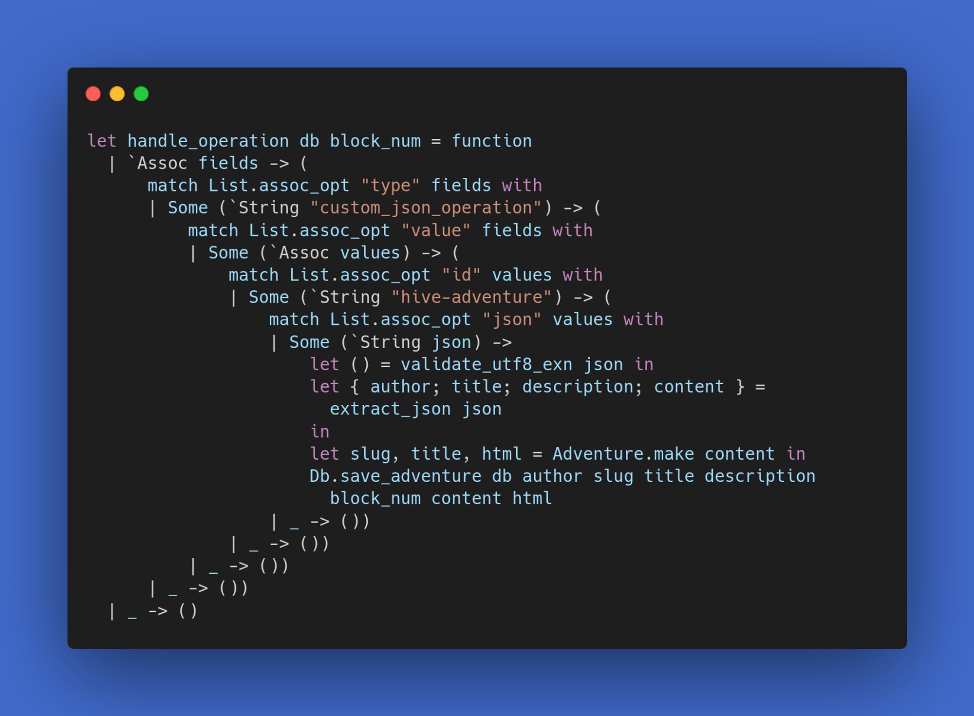 let handle_operation db block_num = function
  | `Assoc fields -> (
      match List.assoc_opt "type" fields with
      | Some (`String "custom_json_operation") -> (
          match List.assoc_opt "value" fields with
          | Some (`Assoc values) -> (
              match List.assoc_opt "id" values with
              | Some (`String "hive-adventure") -> (
                  match List.assoc_opt "json" values with
                  | Some (`String json) ->
                      let () = validate_utf8_exn json in
                      let { author; title; description; content } =
                        extract_json json
                      in
                      let slug, title, html = Adventure.make content in
                      Db.save_adventure db author slug title description
                        block_num content html
                  | _ -> ())
              | _ -> ())
          | _ -> ())
      | _ -> ())
  | _ -> ()