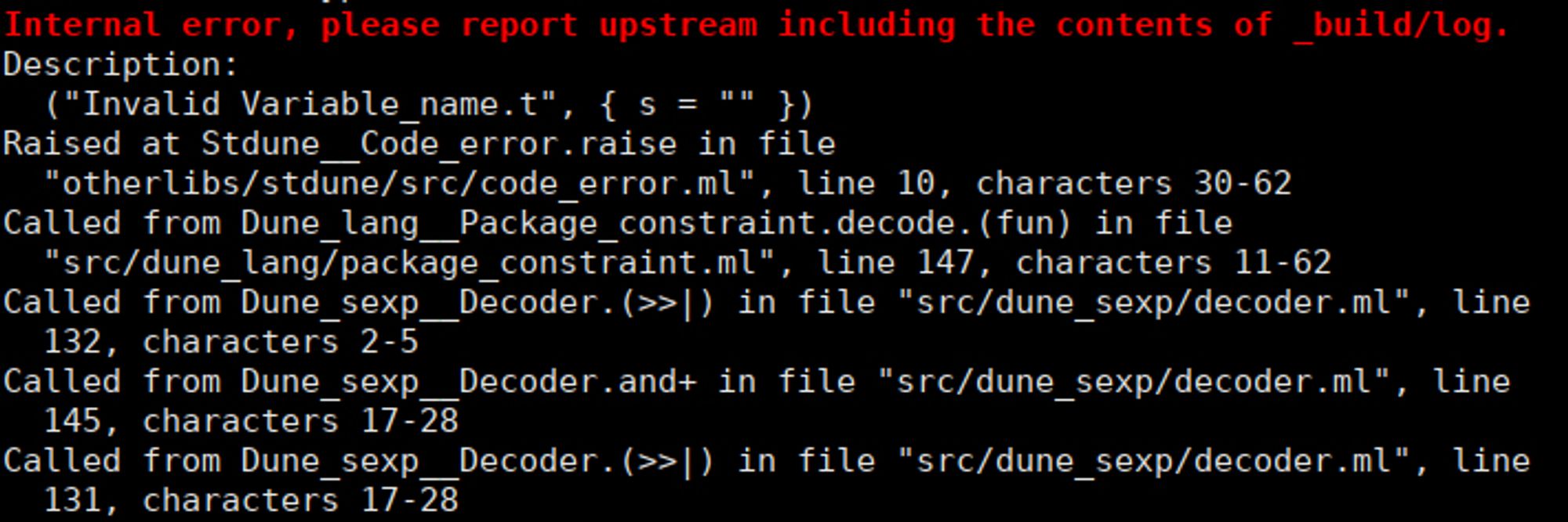 Internal error, please report upstream including the contents of _build/log.
Description:
  ("Invalid Variable_name.t", { s = "" })
Raised at Stdune__Code_error.raise in file
  "otherlibs/stdune/src/code_error.ml", line 10, characters 30-62
Called from Dune_lang__Package_constraint.decode.(fun) in file
  "src/dune_lang/package_constraint.ml", line 147, characters 11-62
Called from Dune_sexp__Decoder.(>>|) in file "src/dune_sexp/decoder.ml", line
  132, characters 2-5
Called from Dune_sexp__Decoder.and+ in file "src/dune_sexp/decoder.ml", line
  145, characters 17-28
Called from Dune_sexp__Decoder.(>>|) in file "src/dune_sexp/decoder.ml", line
  131, characters 17-28