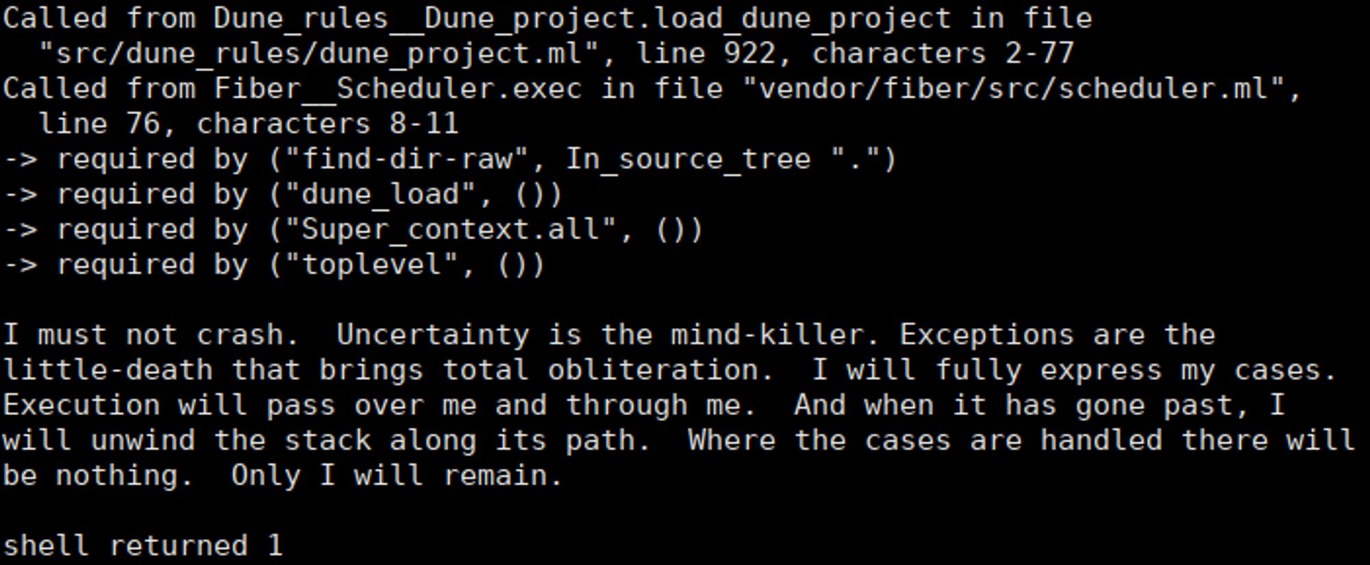 Called from Dune_rules__Dune_project.load_dune_project in file
  "src/dune_rules/dune_project.ml", line 922, characters 2-77
Called from Fiber__Scheduler.exec in file "vendor/fiber/src/scheduler.ml",
  line 76, characters 8-11
-> required by ("find-dir-raw", In_source_tree ".")
-> required by ("dune_load", ())
-> required by ("Super_context.all", ())
-> required by ("toplevel", ())

I must not crash.  Uncertainty is the mind-killer. Exceptions are the
little-death that brings total obliteration.  I will fully express my cases.
Execution will pass over me and through me.  And when it has gone past, I
will unwind the stack along its path.  Where the cases are handled there will
be nothing.  Only I will remain.

shell returned 1