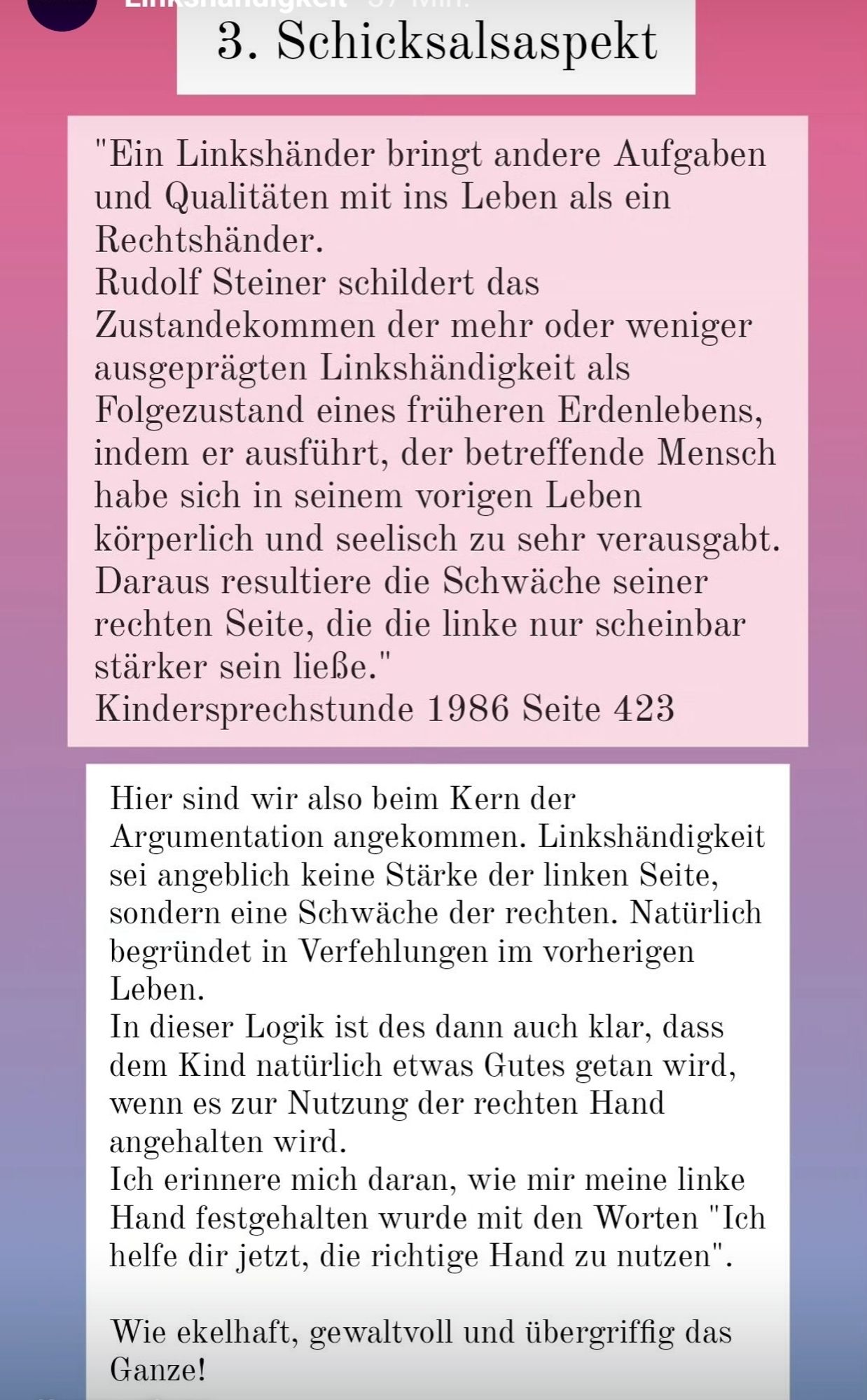 3. Schicksalsaspekt
"Ein Linkshänder bringt andere Aufgaben und Qualitäten mit ins Leben als ein Rechtshänder.
Rudolf Steiner schildert das Zustandekommen der mehr oder weniger ausgeprägten Linkshändigkeit als Folgezustand eines früheren Erdenlebens, indem er ausführt, der betreffende Mensch habe sich in seinem vorigen Leben körperlich und seelisch zu sehr verausgabt. Daraus resultiere die Schwäche seiner rechten Seite, die die linke nur scheinbar stärker sein ließe."
Kindersprechstunde 1986 Seite 423
Hier sind wir also beim Kern der Argumentation angekommen. Linkshändigkeit sei angeblich keine Stärke der linken Seite, sondern eine Schwäche der rechten. Natürlich begründet in Verfehlungen im vorherigen Leben.
In dieser Logik ist des dann auch klar, dass dem Kind natürlich etwas Gutes getan wird, wenn es zur Nutzung der rechten Hand angehalten wird.
Ich erinnere mich daran, wie mir meine linke Hand festgehalten wurde mit den Worten "Ich helfe dir jetzt, die richtige Hand zu nutzen".