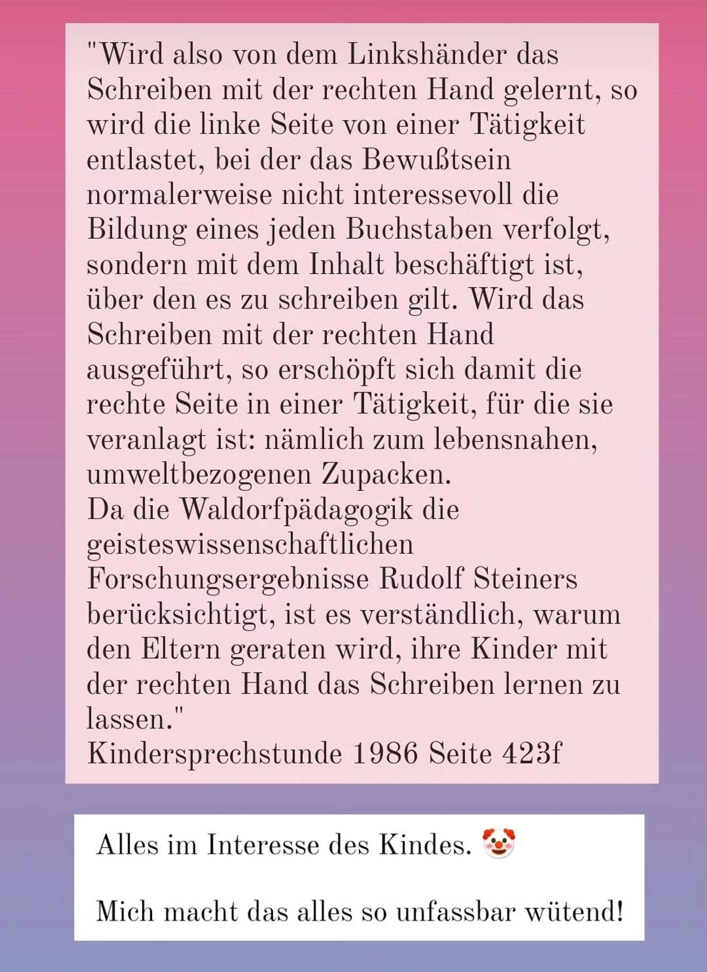 "Wird also von dem Linkshänder das Schreiben mit der rechten Hand gelernt, so wird die linke Seite von einer Tätigkeit entlastet, bei der das Bewußtsein normalerweise nicht interessevoll die Bildung eines jeden Buchstaben verfolgt, sondern mit dem Inhalt beschäftigt ist, über den es zu schreiben gilt. Wird das Schreiben mit der rechten Hand ausgeführt, so erschöpft sich damit die rechte Seite in einer Tätigkeit, für die sie veranlagt ist: nämlich zum lebensnahen, umweltbezogenen Zupacken. Da die Waldorfpädagogik die geisteswissenschaftlichen
Forschungsergebnisse Rudolf Steiners berücksichtigt, ist es verständlich, warum den Eltern geraten wird, ihre Kinder mit der rechten Hand das Schreiben lernen zu lassen."
Kindersprechstunde 1986 Seite 423f
Alles im Interesse des Kindes.
Mich macht das alles so unfassbar wütend!