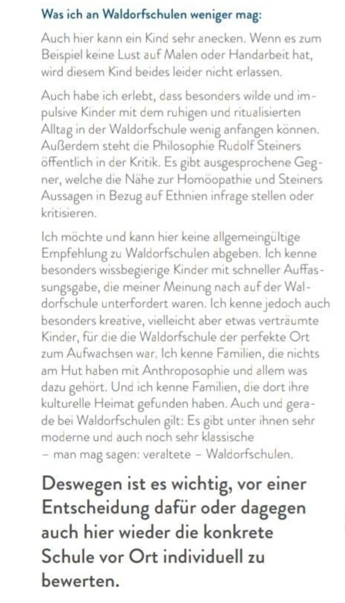 Was ich an Waldorfschulen weniger mag:
Auch hier kann ein Kind sehr anecken. Wenn es zum Beispiel keine Lust auf Malen oder Handarbeit hat, wird diesem Kind beides leider nicht erlassen.
Auch habe ich erlebt, dass besonders wilde und impulsive Kinder mit dem ruhigen und ritualisierten Alltag in der Waldorfschule wenig anfangen können. Außerdem steht die Philosophie Rudolf Steiners öffentlich in der Kritik. Es gibt ausgesprochene Gegner, welche die Nähe zur Homöopathie und Steiners Aussagen in Bezug auf Ethnien infrage stellen oder kritisieren.

Ich möchte und kann hier keine allgemeingültige Empfehlung zu Waldorfschulen abgeben. Ich kenne besonders wissbegierige Kinder mit schneller Auffassungsgabe, die meiner Meinung nach auf der Wal- dorfschule unterfordert waren. Ich kenne jedoch auch besonders kreative, vielleicht aber etwas verträumte Kinder, für die die Waldorfschule der perfekte Ort zum Aufwachsen war.