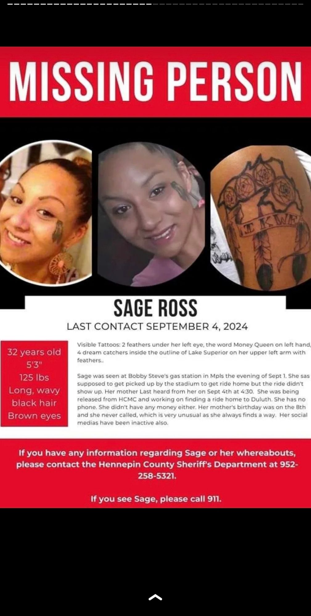 Missing Indigenous Person Poster for Sage Ross

Last seen 9/1/2024 at Bobby Steve's gas station in MPLS

Last in contact/active on socials: 9/4/2024

32 years old
125lbs
Long Wavy, Black hair
Brown Eyes

Tattoos:
-2 feathers under left eye
-Money Queen on left hand
-4 dream catchers inside an outline of lake superior with 3 feathers and the letters IKWE