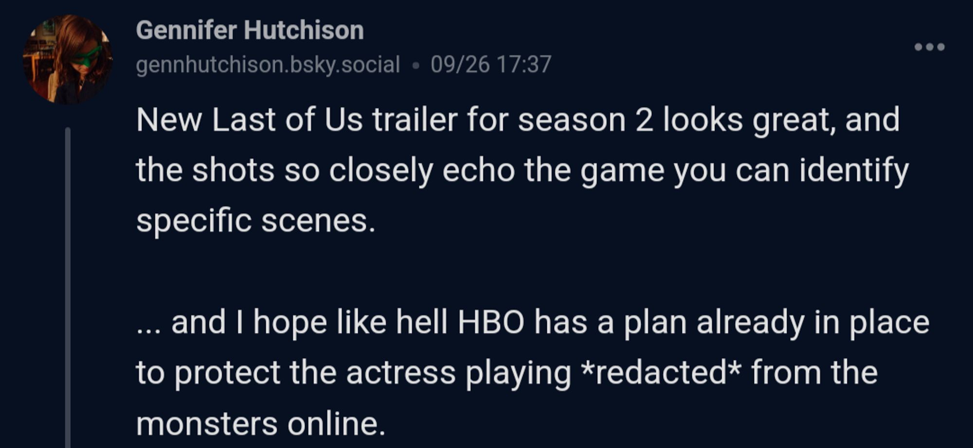 Gennifer Hutchison from Bluesky

New Last of Us trailer for Season 2 looks great, and shots so closely echo the game you can identify specific scenes. I hope like hell, HBO has a plan already in place to protect the actress playing Redacted from the monsters online.