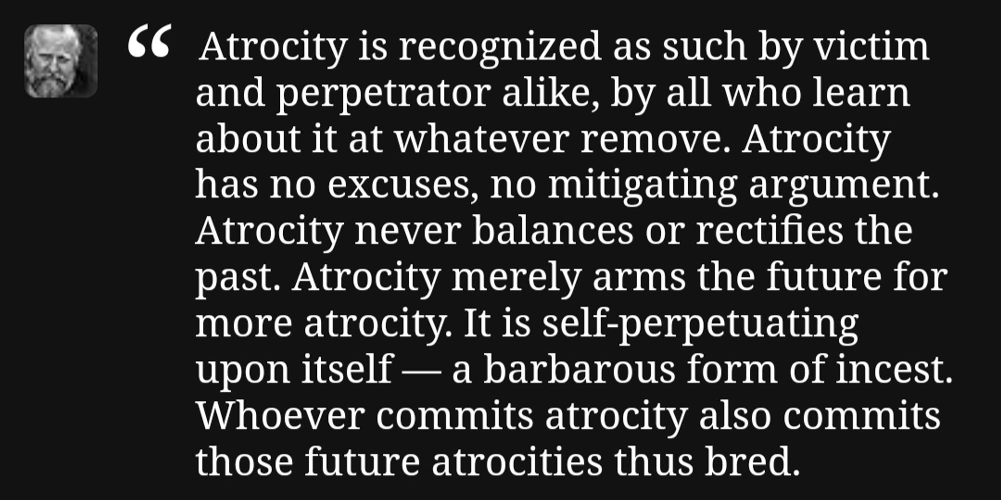 Quote from Children of Dune "Atrocity is recognized as such by victim and perpetrator alike, by all who learn about it at whatever remove. Atrocity has no excuses, no mitigating argument. Atrocity never balances or rectifies the past. Atrocity merely arms the future for more atrocity. It is self-perpetuating upon itself a barbarous form of incest. Whoever commits atrocity also commits those future atrocities thus bred."