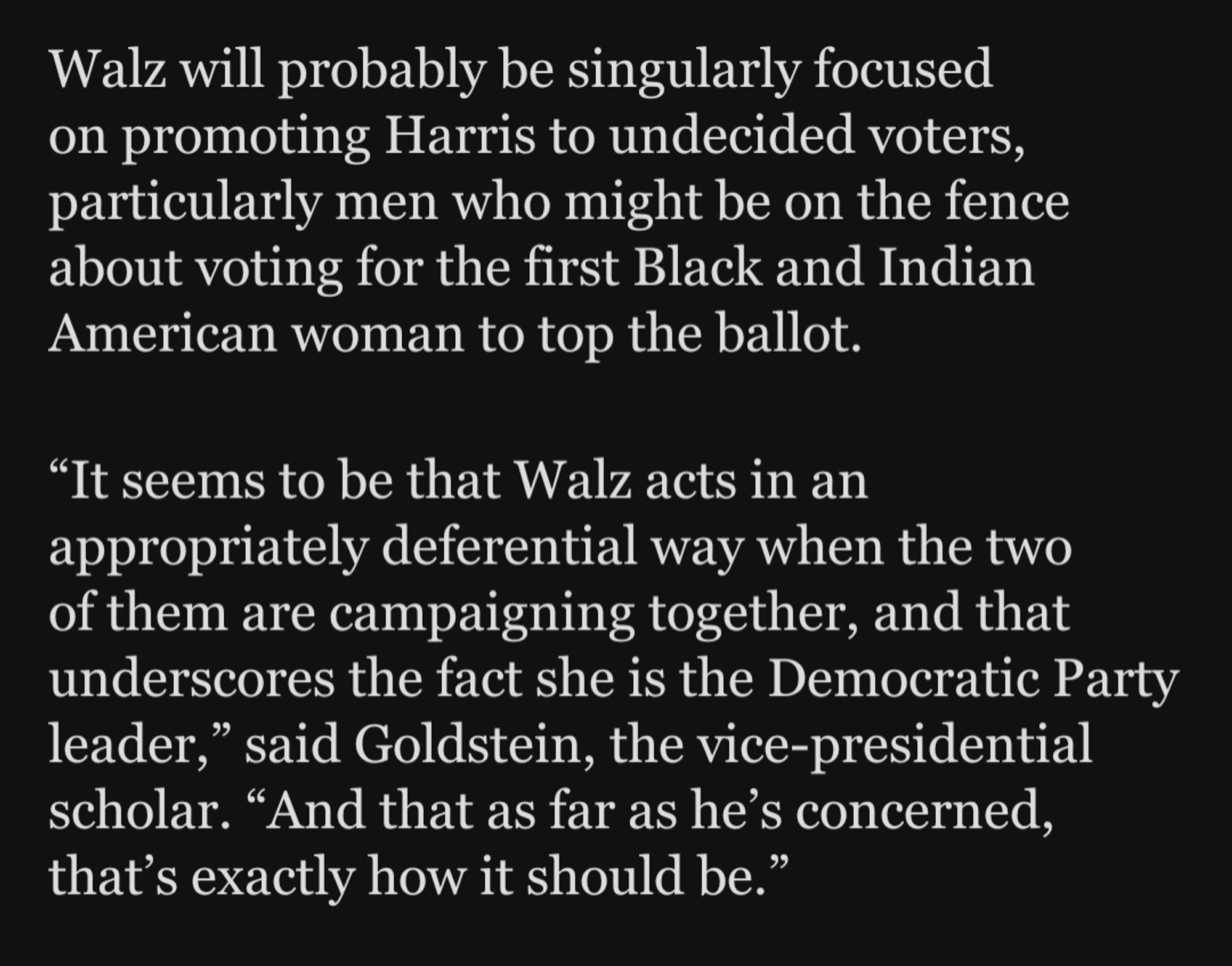 Walz will probably be singularly focused on promoting Harris to undecided voters, particularly men who might be on the fence about voting for the first Black and Indian American woman to top the ballot. "It seems to be that Walz acts in an ppropriately deferential way when thet of them are campaigning together, and that underscores the fact she is the Democratic Party leader," said Goldstein, the vice-presidential scholar. “And that as far as he's concerned, that's exactly how it should be."