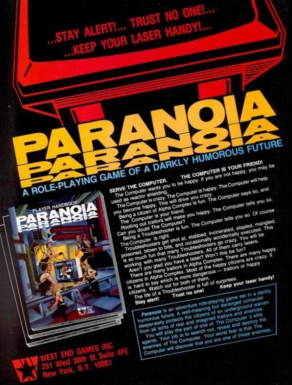 Ad copy for West End Games TTRPG "Paranoia", Dragon Magazine, late 90s.

Ad copy reads:

SERVE THE COMPUTER. THE COMPUTER IS YOUR FRIEND

The Computer wants you to he happy.  If you are not happy you may be used as reactor shielding.

The Computer is crazy.  The Computer is happy.  The Computer will help you become happy.  This will drive you crazy.

Being a citizen of Alpha Complex is fun.  The Computer says so, and The Computer is your friend.

Rooting out traitors will make you happy.  The Computer tells you so.  Can you doubt The Computer?

Being a Troubleshooter is fun.  The Computer tells you so.  Of course The Computer is right.

Troubleshooters get shot at, stabbed, incinerate, stapled, mangled, poisoned, blown to bits, and occasionally accidentally executed.  This is so much fun that many Troubleshooters go crazy.  You will be working with many Troubleshooters.  They all carry lasers.

Aren't you glad you have a laser?  Won't this be fun?

It continues a bit on that vein