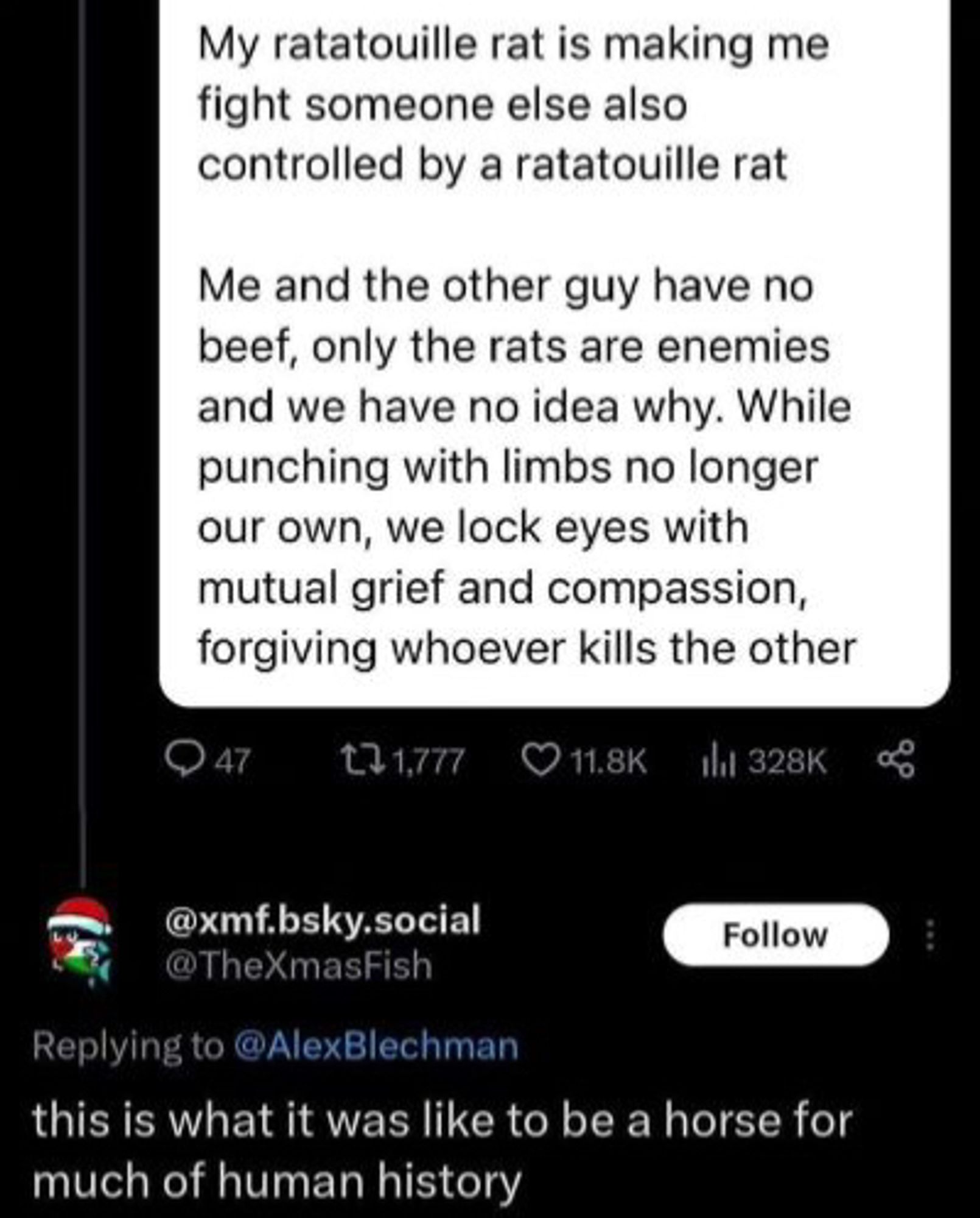 @alexblechman: “My ratatouille rat is making me fight someone else also controlled by a ratatouille rat.

Me and the other guy have no beef, only the rats are enemies and we have no idea why. While punching with limbs no longer our own, we lock eyes with mutual grief and compassion, forgiving whoever kills the other.”

@thexmasfish: “this is what it was like to be a horse for much of human history”