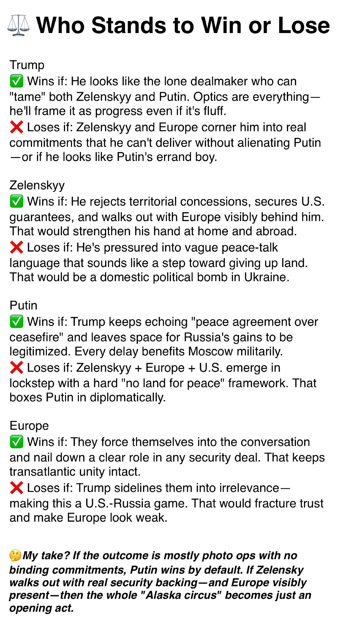 ⚖️ Who Stands to Win or Lose:

Trump
Wins if: He looks like the lone dealmaker who can "tame" both Zelenskyy and Putin. Optics are everything —he'll frame it as progress even if it's fluff. 
Loses if: Zelenskyy and Europe corner him into real commitments that he can't deliver without alienating Putin— or it he looks like Putin's errand boy.

Zelenskyy 
Wins if: He rejects territorial concessions, secures U.S. guarantees, and walks out with Europe visibly behind him. That would strengthen his hand at home and abroad. Loses if: He's pressured into vague peace-talk language that sounds like a step toward giving up land. That would be a domestic political bomb in Ukraine.

Putin 
Wins if: Trump keeps echoing "peace agreement over ceasefire" and leaves space for Russia's gains to be legitimized. Every delay benefits Moscow militarily.
Loses if: Zelenskyy + Europe + U.S. emerge in lockstep with a hard "no land for peace" framework. That boxes Putin in diplomatically.

Europe 
Wins if: They force themselves into the conversation and nail down a clear role in any security deal. That keeps transatlantic unity intact. 
Loses if: Trump sidelines them into irrelevance — making this a U.S.-Russia game. That would fracture trust and make Europe look weak. 

🤔 My take? If the outcome is mostly photo ops with no binding commitments, Putin wins by default. If Zelensky walks out with real security backing - and Europe visibly present-then the whole "Alaska circus" becomes just an opening act.