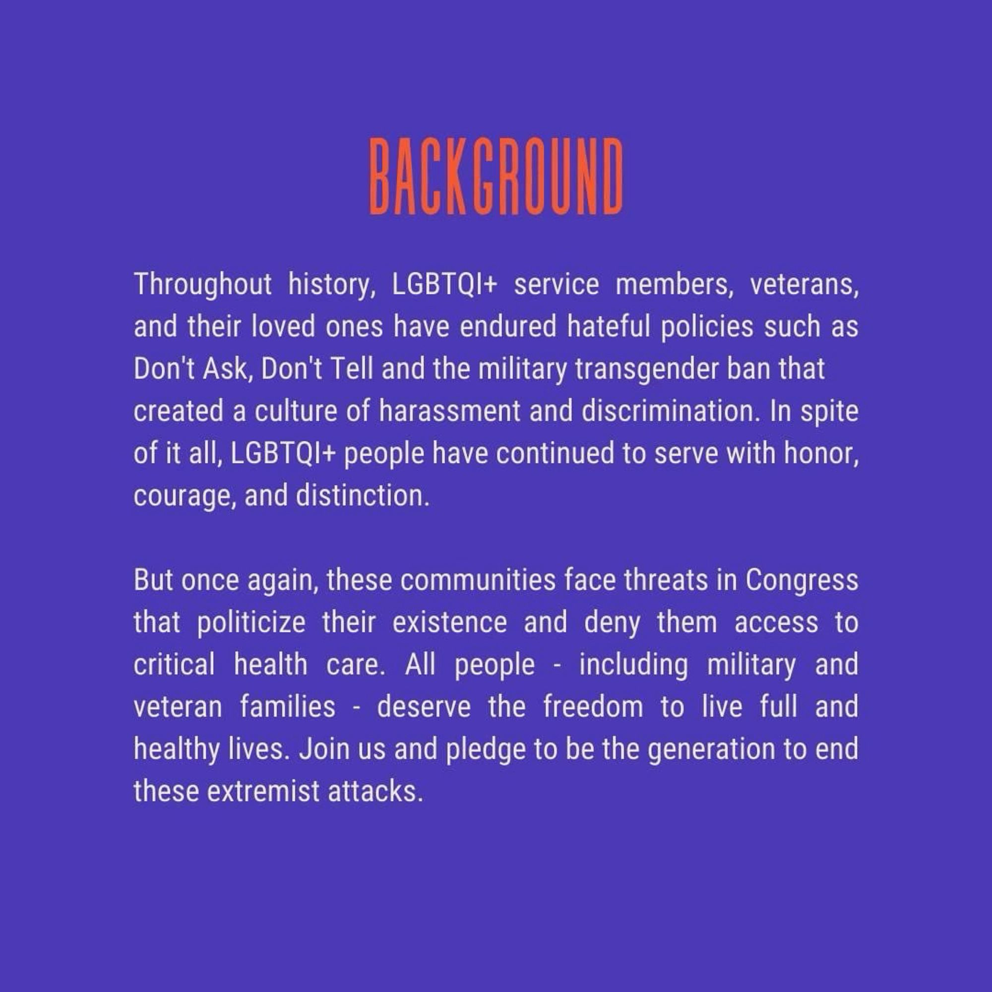 Throughout history, LGBTQIA plus service members, veterans, and their loved ones have endured hateful policies, such as “Don’t Ask, Don’t Tell,” and the ban on transgender military service that created a culture of harassment and discrimination. In spite of it all, LGBTQIA plus people have continued to serve with honor, courage, and distinction.

But once again, these communities face threats in Congress that politicize their existence and deny them access to critical healthcare. All people – including military and veteran families – deserve freedom to live full and healthy lives. Join us and pledge to be the generation that ends these extremist attacks.