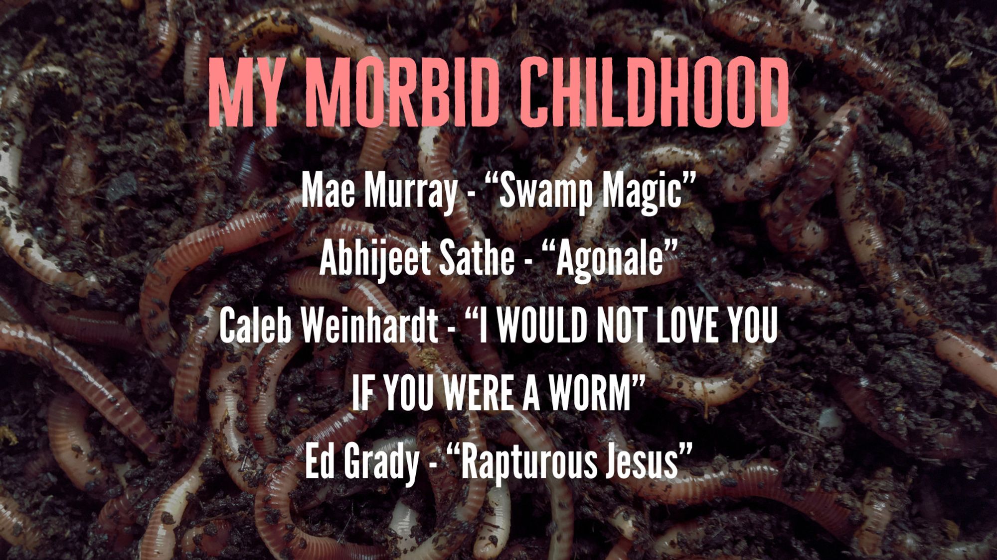 Mae Murray - “Swamp Magic”
Abhijeet Sathe - “Agonale”
Caleb Weinhardt - “I WOULD NOT LOVE YOU IF YOU WERE A WORM”
Ed Grady - “Rapturous Jesus”