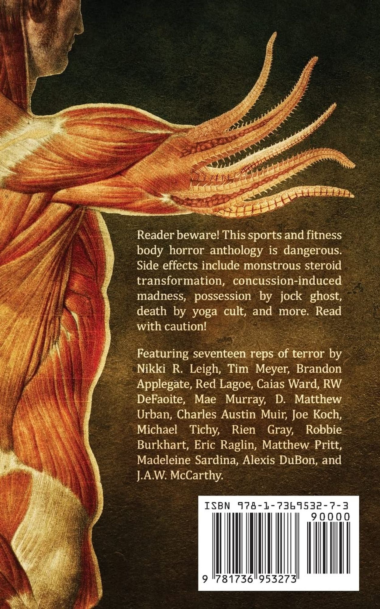 Back cover of Shredded, featuring an anatomical muscle model of a person with tentacled arm muscles.

Text reads: 
Reader beware! This sports and fitness body horror anthology is dangerous. Side effects include monstrous steroid transformation, concussion-induced madness, possession by jock ghost, death by yoga cult, and more. Read with caution!

Featuring seventeen reps of terror by Nikki R. Leigh, Tim Meyer, Brandon Applegate, Red Lagoe, Caias Ward, RW DeFaoite, Mae Murray, D. Matthew Urban, Charles Austin Muir, Joe Koch, Michael Tichy, Rien Gray, Robbie Burkhart, Eric Raglin, Matthew Pritt, Madeleine Sardina, Alexis DuBon, and J.A.W. McCarthy.