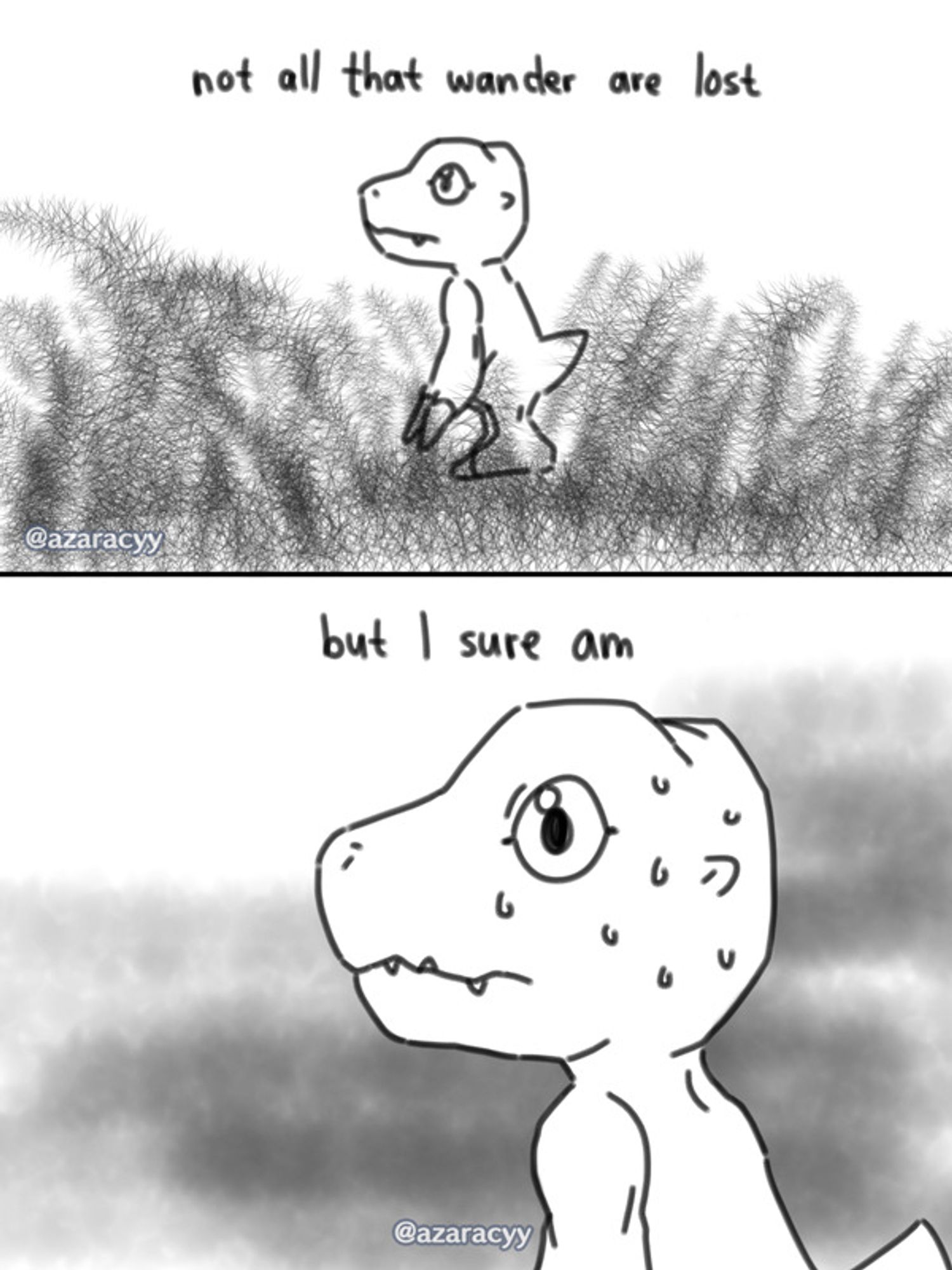 a black and white two paneled meme depicting agumon from digimon. this was actually specifically made with my original character's agumon partner in mind, who has severe issues with his sense of direction.

the first panel writes: "not all that wander are lost" with agumon standing in a side-view amongst tall grass, gazing solemnly

the second panel writes: "but i sure am" with zoomed in agumon's face revealing it is profoundly sweating at its situation