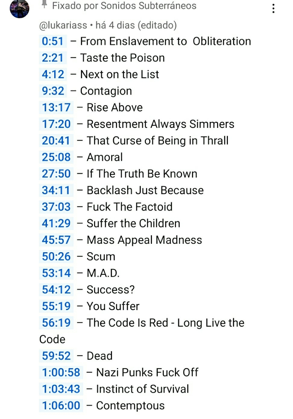 Print do Youtube:
Fixado por Sonidos Subterráneos
@lukariass
há 4 dias (editado)
0:51 – From Enslavement to  Obliteration
2:21 – Taste the Poison
4:12 – Next on the List
9:32 – Contagion
13:17 – Rise Above
17:20 – Resentment Always Simmers
20:41 – That Curse of Being in Thrall
25:08 – Amoral
27:50 – If The Truth Be Known
34:11 – Backlash Just Because
37:03 – Fuck The Factoid
41:29 – Suffer the Children
45:57 – Mass Appeal Madness
50:26 – Scum
53:14 – M.A.D.
54:12 – Success?
55:19 – You Suffer
56:19 – The Code Is Red - Long Live the Code
59:52 – Dead
1:00:58 – Nazi Punks Fuck Off
1:03:43 – Instinct of Survival
1:06:00 – Contemptous