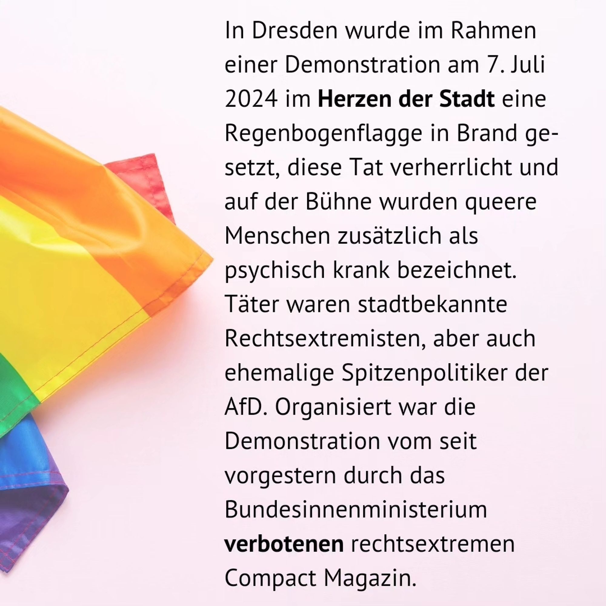 In Dresden wurde im Rahmen einer Demonstration am 7. Juli 2024 im Herzen der Stadt eine Regenbogenflagge in Brand ge-setzt, diese Tat verherrlicht und auf der Bühne wurden queere Menschen zusätzlich als psychisch krank bezeichnet. Täter waren stadtbekannte Rechtsextremisten, aber auch ehemalige Spitzenpolitiker der AfD. Organisiert war die Demonstration vom seit vorgestern durch das Bundesinnenministerium verbotenen rechtsextremen Compact Magazin.