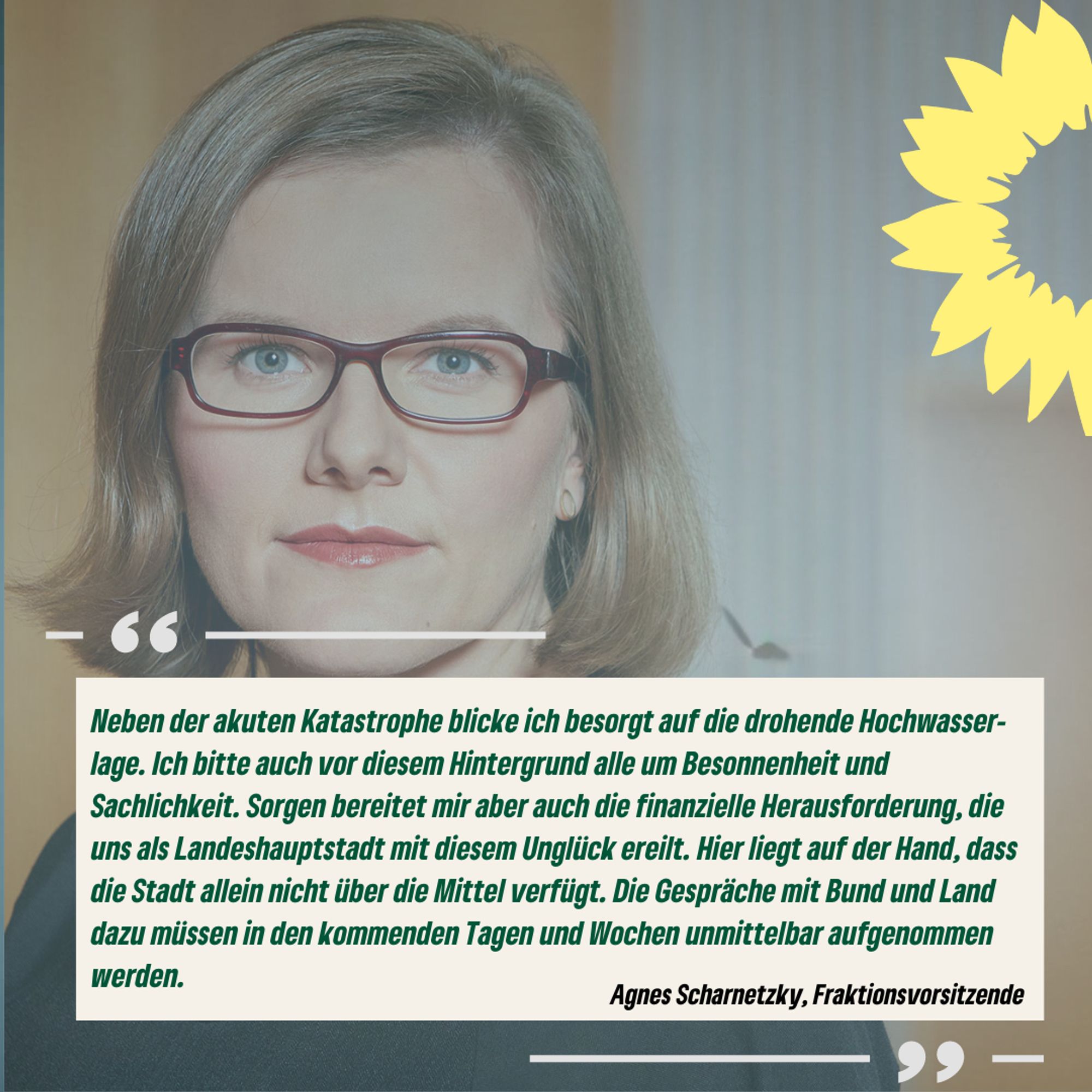 Zitatkachel von Agnes Scharnetzky: Neben der akuten Katastrophe blicke ich besorgt auf die drohende Hochwasser-lage. Ich bitte auch vor diesem Hintergrund alle um Besonnenheit und Sachlichkeit. Sorgen bereitet mir aber auch die finanzielle Herausforderung, die uns als Landeshauptstadt mit diesem Unglück ereilt. Hier liegt auf der Hand, dass die Stadt allein nicht über die Mittel verfügt. Die Gespräche mit Bund und Land dazu müssen in den kommenden Tagen und Wochen unmittelbar aufgenommen werden.