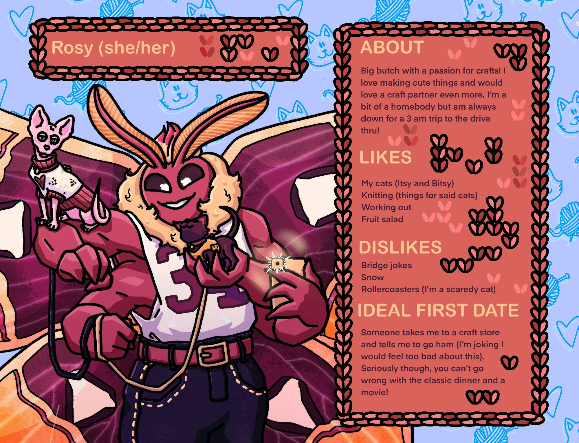 A dating profile for a butch moth named Rosy. She is a big pink humanoid with a moths head, fluff, and wings. She has 4 buff humanoid arms and wears a jersey with the sides cut out of it, along with dark blue jeans and a pink belt. Her wings are patterned like a roseate emperor moths, but the color scheme is with the lesbian flag. She holds one tiny black cat in her hand, and a sphinx cat balances on her shoulder. Both have harnesses and leashes on. 
Text:
About: 
Big butch with a passion for crafts! I love making cute things and would love a craft partner even more. I'm a bit of a homebody but am always down for a 3 am trip to the drive thru!
Likes
My cats (Itsy and Bitsy)
Knitting (things for said cats)
Working out
Fruit salad
Dislikes: 
Bridge jokes
Snow
Rollercoasters (I'm a scaredy cat)
Ideal first date:
Someone takes me to a craft store and tells me to go ham (I'm joking I would feel too bad about this).
Seriously though, you can't go wrong with the classic dinner and a movie!