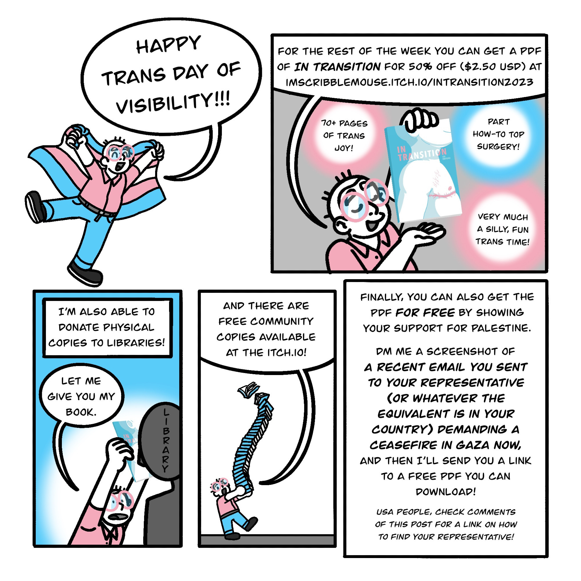 Border-less Panel 1: the author holds a trans flag and says Happy Trans Day of Visibility!!! 

Panel 2: The author displays their book. Text: for the rest of the week you can get a PDF of In Transition for 50% off ($2.50 USD) at imscribblemouse.itch.io/intransition2023 

Bonus text: 70+ pages of trans joy! Part How-to top surgery! Very much a silly, fun trans time! 

Panel 3: The author holds their book in a library's face. They say: Let me give you my book. Other text reads: I'm also able to donate physical copies to libraries! 

Panel 4: Author holds a large stack of books, while saying "and there are free community copies available at the itch.io!" 

Panel 5: Only text. It reads: Finally you can also get the PDF for free by showing your support for Palestine. DM me a screenshot of a recent email you sent to your rep (or the equivalent in your country) demanding a ceasefire in Gaza now, and then I'll send you a free PDF you can download.