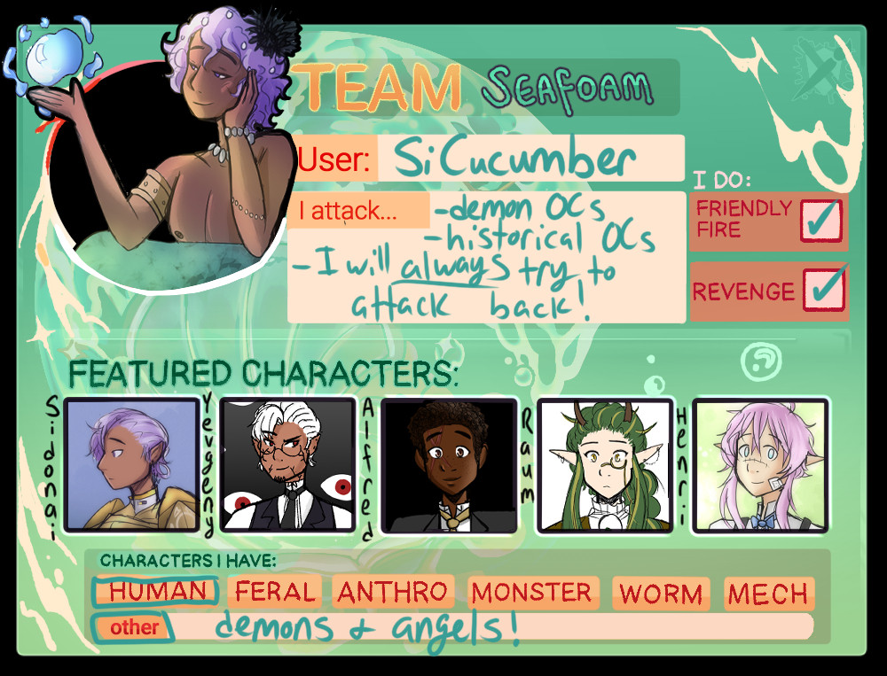 My ArtFight team info for ArtFight 2024.

In the upper left corner, there is a small, cropped drawing of my OC Sidonai as a merman. He is resting his head in his hand, using his other to produce a magical ball of water, and wears a dreamy, distant expression.

[Text]
Team Seafoam
User: SiCucumber
I Attack...Demon OCs, Historical OCs. I will always try to attack back.
I do: Friendly fire and revenge
Featured Characters: Sidonai, Yevgeny, Alfred, Raum, and Henri
Characters I have: Human, demons and angels!
[end text]