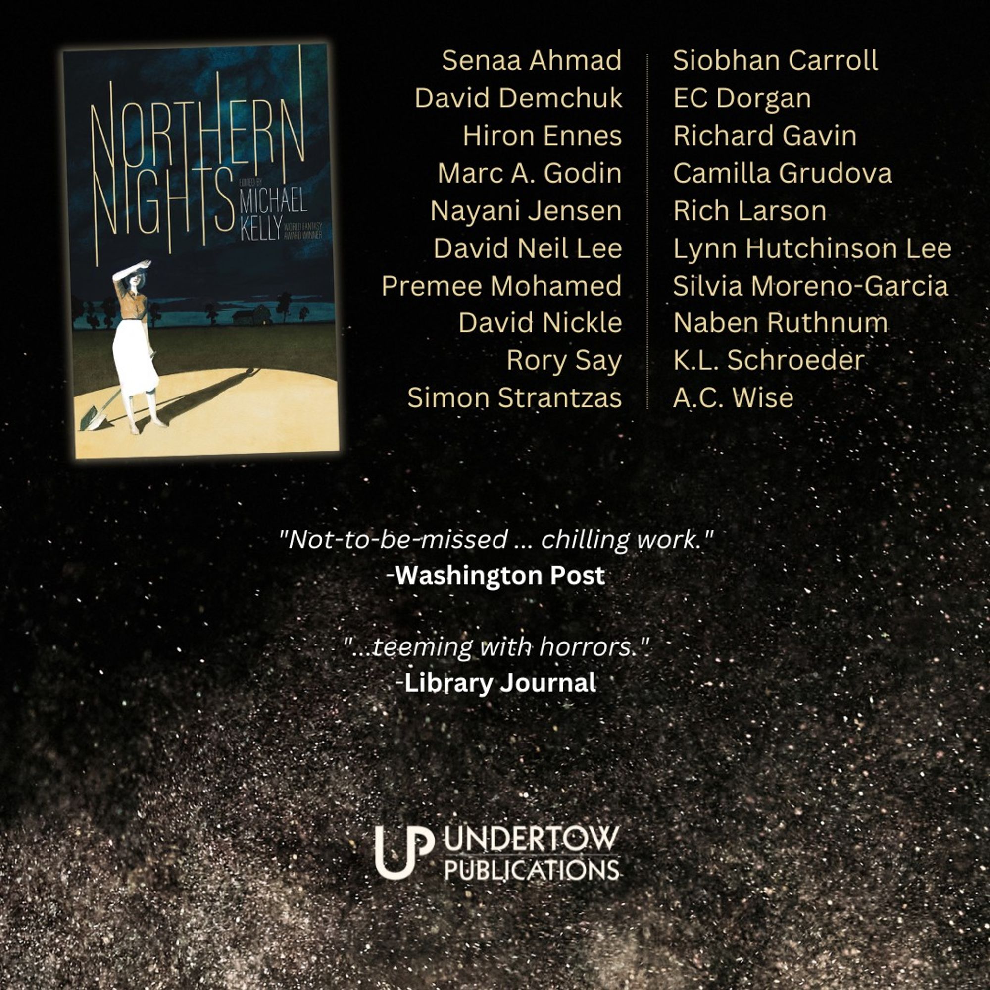 Graphic showing book cover for NORTHERN NIGHTS on a starry background, and list of contributors, and 2 blurbs.

Senaa Ahmad
David Demchuk
Hiron Ennes
Marc A. Godin
Nayani Jensen
David Neil Lee
Premee Mohamed
David Nickle
Rory Say
Simon Strantzas
Siobhan Carroll
EC Dorgan
Richard Gavin
Camilla Grudova
Rich Larson
Lynn Hutchinson Lee
Silvia Moreno-Garcia
Naben Ruthnum
K.L. Schroeder
A.C. Wise
"Not-to-be-missed ... chilling work."
-Washington Post

"...teeming with horrors."
-Library Journal