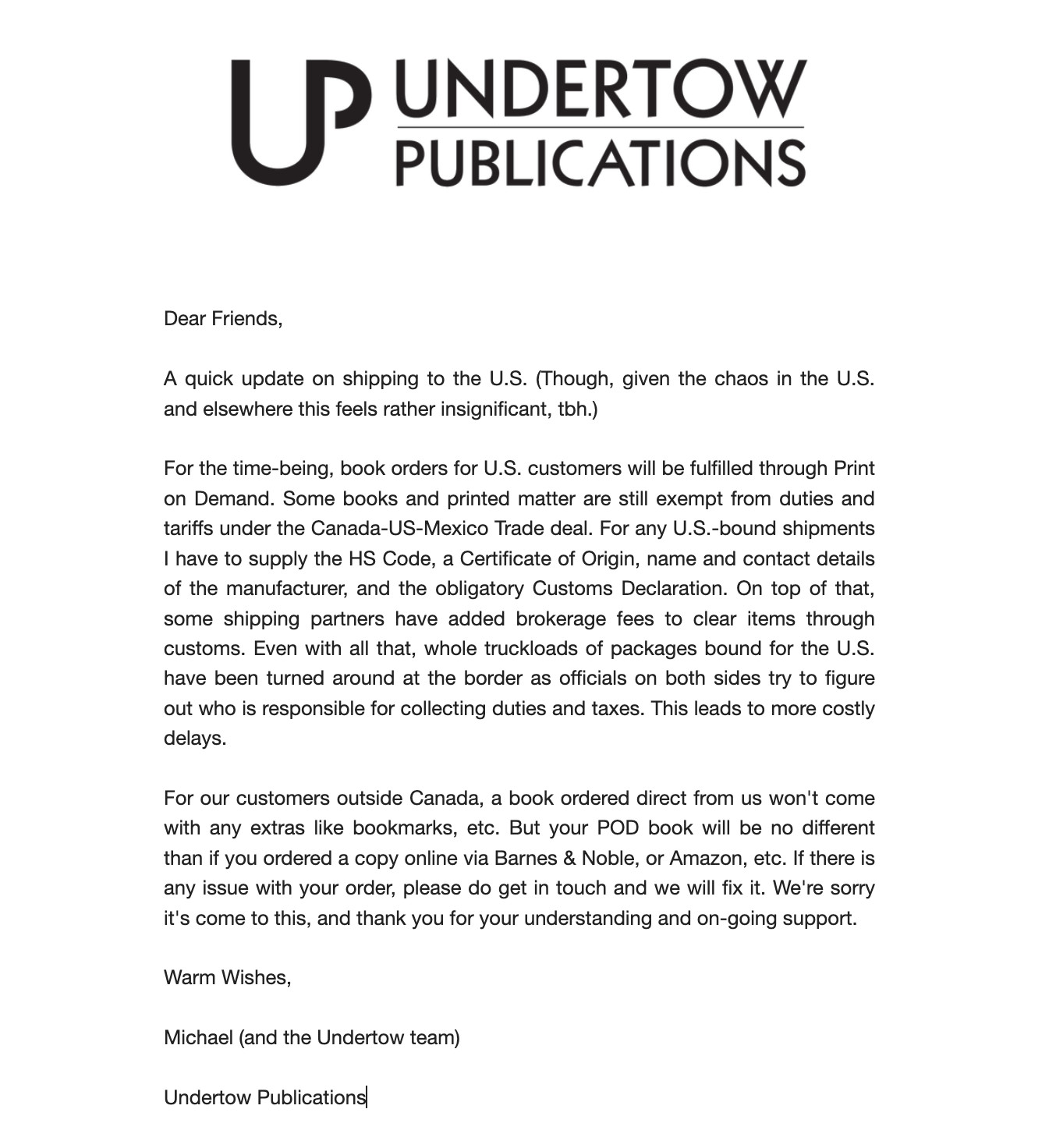 Dear Friends,

A quick update on shipping to the U.S. (Though, given the chaos in the U.S. and elsewhere this feels rather insignificant, tbh.)

For the time-being, book orders for U.S. customers will be fulfilled through Print on Demand. Some books and printed matter are still exempt from duties and tariffs under the Canada-US-Mexico Trade deal. For any U.S.-bound shipments I have to supply the HS Code, a Certificate of Origin, name and contact details of the manufacturer, and the obligatory Customs Declaration. On top of that, some shipping partners have added brokerage fees to clear items through customs. Even with all that, whole truckloads of packages bound for the U.S. have been turned around at the border as officials on both sides try to figure out who is responsible for collecting duties and taxes. This leads to more costly delays. 

For our customers outside Canada, a book ordered direct from us won't come with any extras like bookmarks, etc. But your POD book will be no different than if you ordered a copy online via Barnes & Noble, or Amazon, etc. If there is any issue with your order, please do get in touch and we will fix it. We're sorry it's come to this, and thank you for your understanding and on-going support.

-Michael


