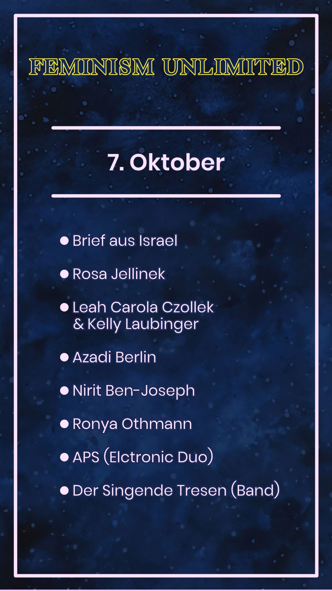 Feminism Unlimited

7. Oktober

- Brief aus Israel
- Rosa Jellinek
- Leah Carola Czollek & Kelly Laubinger
- Azadi Berlin
- Nirit Ben-Joseph
- Ronya Othmann
- APS (Electronci Duo)
- Der Singende Tresen (Band)