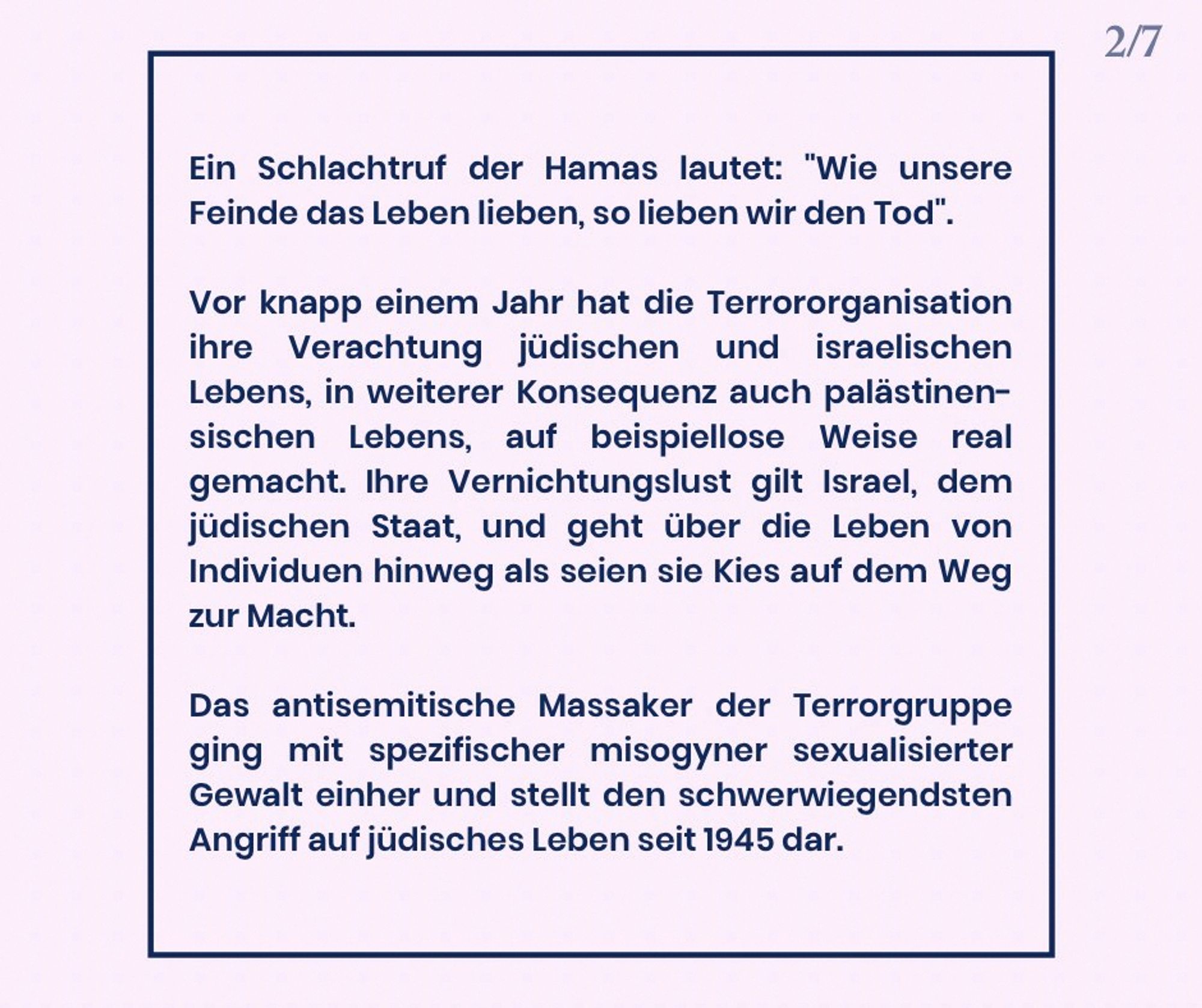 Ein Schlachtruf der Hamas lautet: „Wie unsere Feinde das Leben lieben, so lieben wir den Tod“. Vor knapp einem Jahr hat die Terrororganisation ihre Verachtung jüdischen und israelischen Lebens und in weiterer Konsequenz auch palästinensischen Lebens auf beispiellose Weise in die Tat umgesetzt. Ihre Lust an der Vernichtung richtet sich gegen Israel, den jüdischen Staat, ihrem Machtwillen ist sie bereit, jedes Menschenleben unterzuordnen. Das antisemitische Massaker der Terrorgruppe ging mit spezifischer misogyner sexualisierter Gewalt einher und stellt den schwerwiegendsten Angriff auf jüdisches Leben seit 1945 dar.