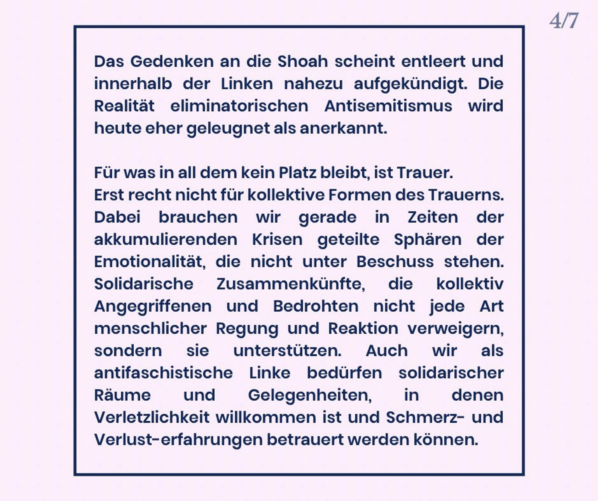 Das Gedenken an die Shoah scheint entleert und innerhalb der Linken nahezu aufgekündigt. Die Realität eliminatorischen Antisemitismus wird heute eher geleugnet als anerkannt.

Für was in all dem kein Platz bleibt, ist Trauer. Erst recht nicht für kollektive Formen des Trauerns. Dabei brauchen wir gerade in Zeiten der multiplen Krisen geteilte Sphären empathischer Zugewandtheit, die nicht unter Beschuss stehen. Solidarische Zusammenkünfte, die kollektiv Angegriffenen und Bedrohten nicht jede Art menschlicher Regung und Reaktion verweigern, sondern sie unterstützen.

Auch wir als antifaschistische Linke bedürfen solidarischer Räume und Gelegenheiten, in denen Verletzlichkeit willkommen ist und Schmerz- und Verlusterfahrungen betrauert werden können.