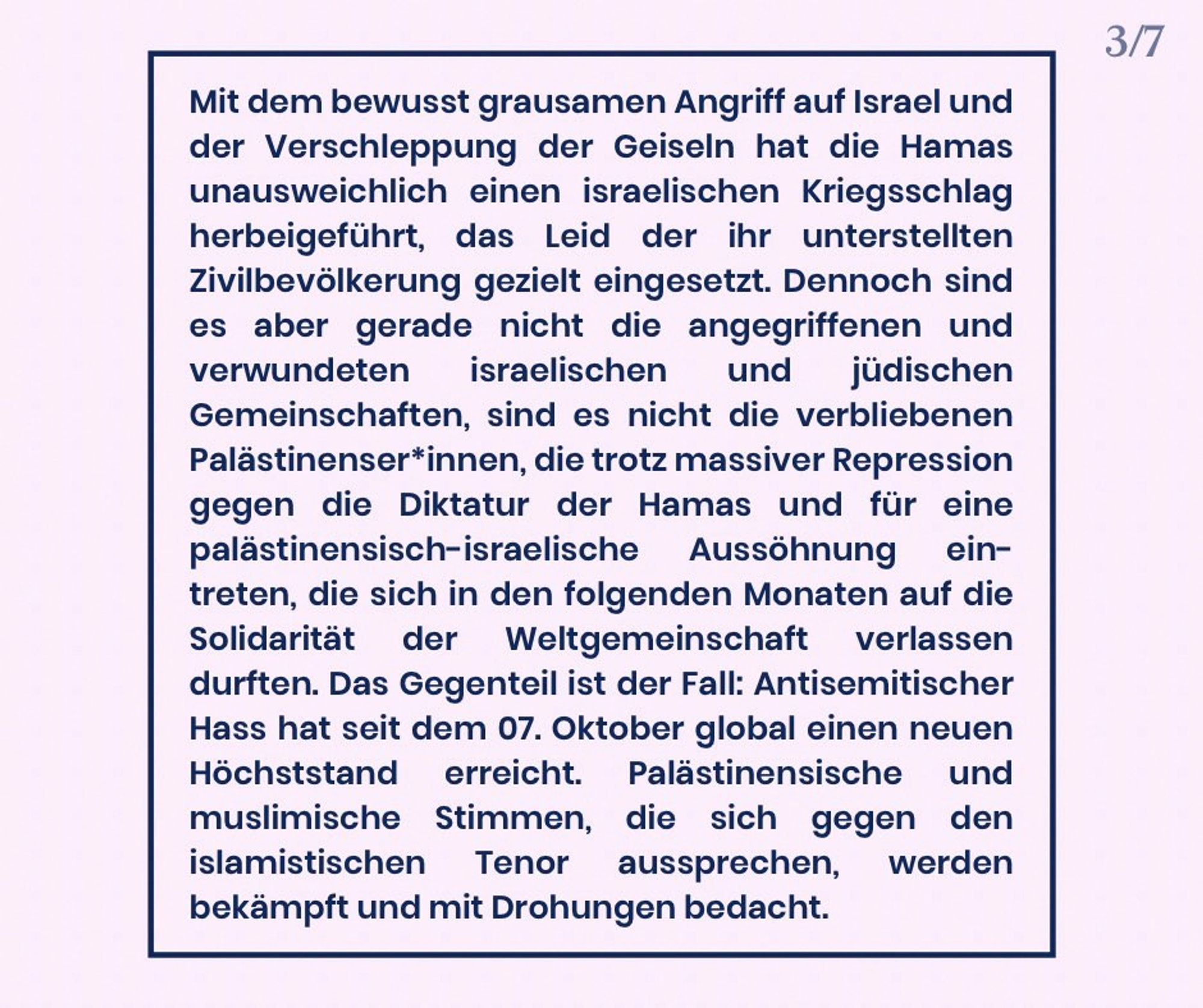 Mit dem bewusst grausamen Angriff auf Israel und der Verschleppung der Geiseln hat die Hamas unausweichlich einen militärischen Gegenschlag Israels herbeigeführt. Das Leid der ihr unterstellten Zivilbevölkerung hat sie dabei gezielt eingesetzt. Dennoch sind es aber gerade nicht die angegriffenen und verwundeten israelischen und jüdischen Gemeinschaften, sind es nicht diejenigen Palästinenser*innen, die trotz massiver Repression gegen die Diktatur der Hamas und für eine palästinensisch-israelische Aussöhnung eintreten, die sich in den folgenden Monaten auf die Solidarität der Weltgemeinschaft verlassen durften. Das Gegenteil ist der Fall: Antisemitischer Hass hat seit dem 7. Oktober global einen neuen Höchststand erreicht. Palästinensische und muslimische Stimmen, die sich gegen den islamistischen Tenor aussprechen, werden bekämpft und mit Drohungen bedacht.