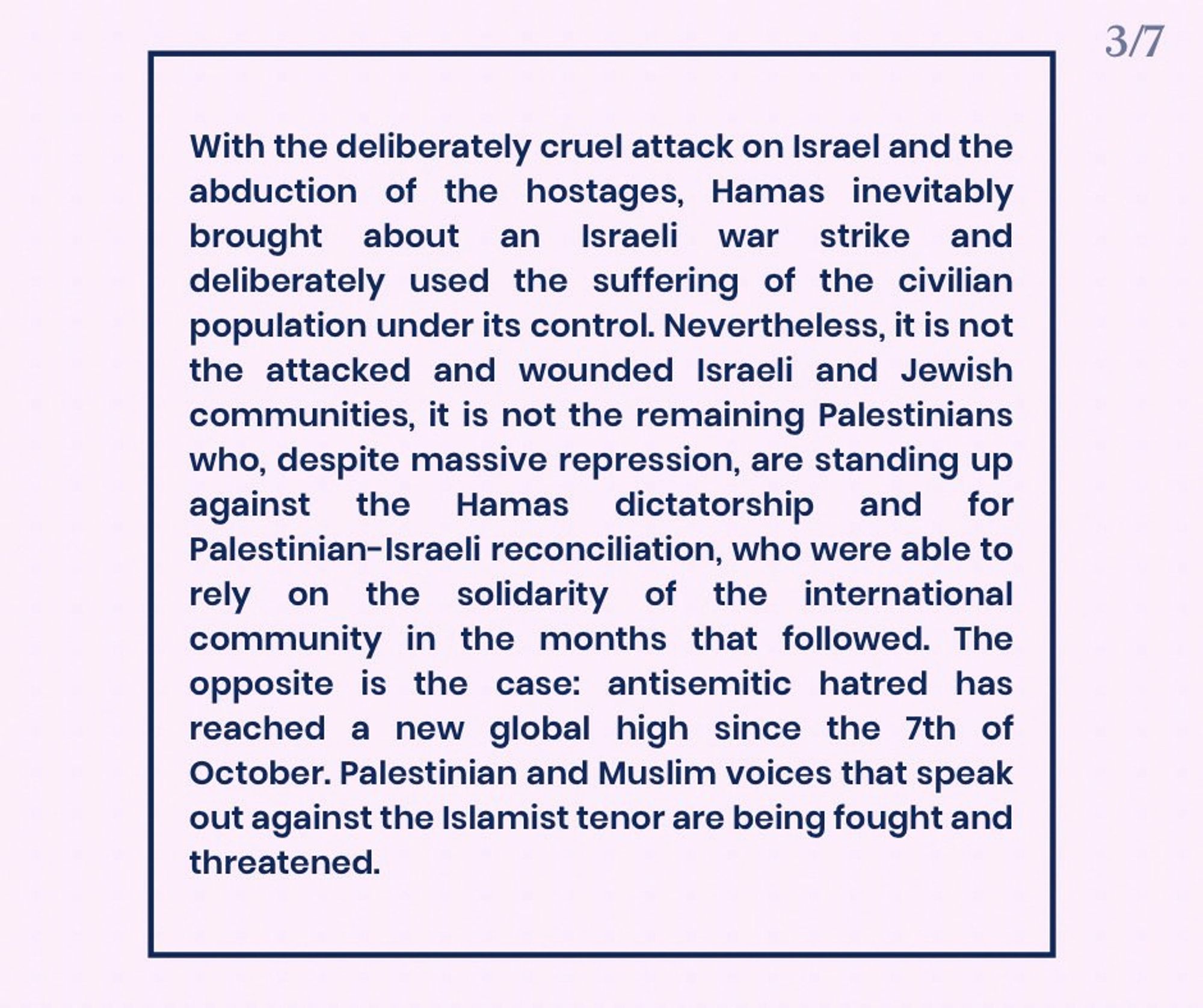 With the deliberately cruel attack on Israel and the abduction of the hostages, Hamas inevitably brought about an Israeli war strike and deliberately used the suffering of the civilian population under its control. Nevertheless, it is not the attacked and wounded Israeli and Jewish communities, it is not the remaining Palestinians who, despite massive repression, are standing up against the Hamas dictatorship and for Palestinian-Israeli reconciliation, who were able to rely on the solidarity of the international community in the months that followed. The opposite is the case: antisemitic hatred has reached a new global high since the 7th of October. Palestinian and Muslim voices that speak out against the Islamist tenor are being fought and threatened.