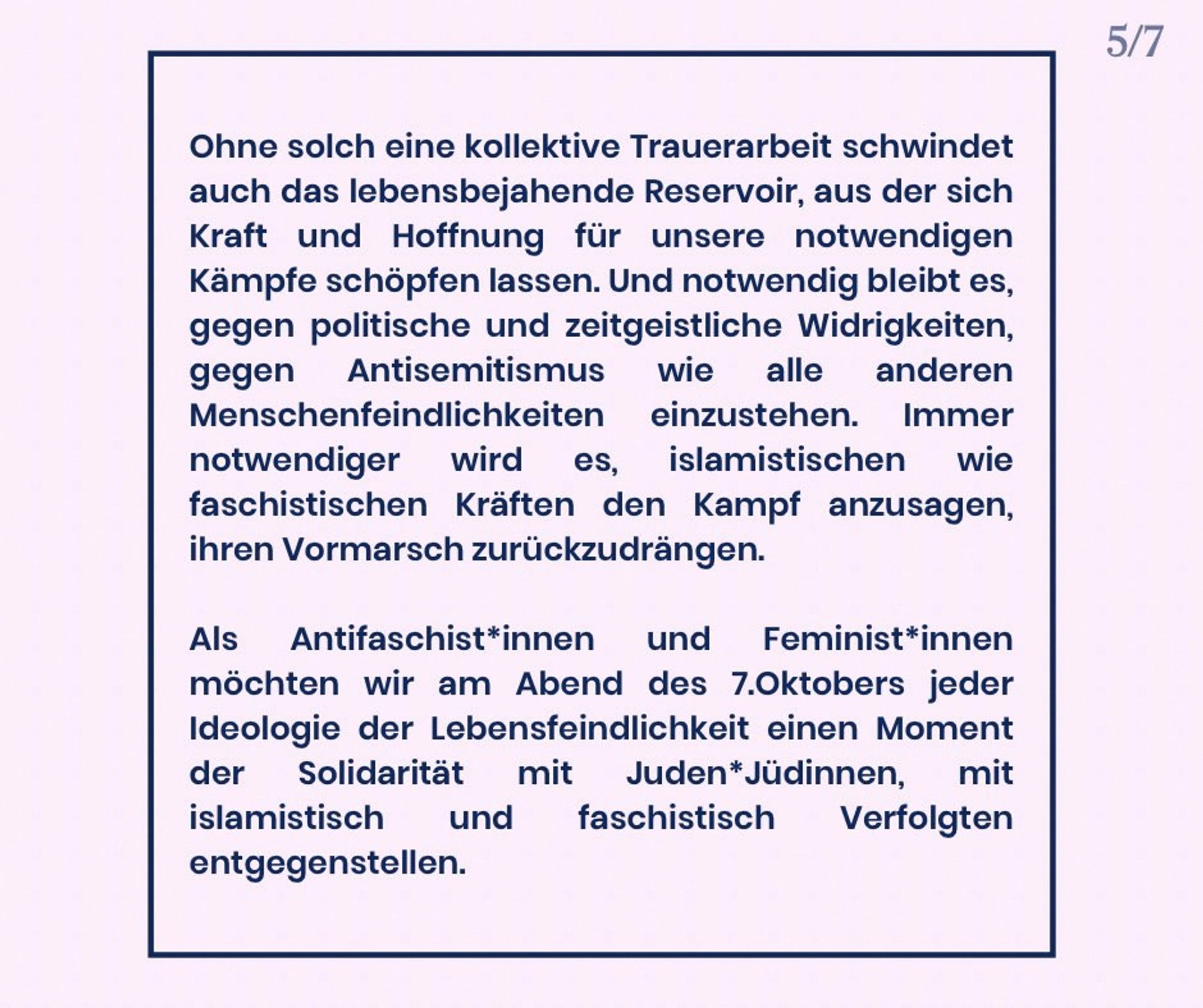 Ohne solch eine kollektive Trauerarbeit schwindet auch das lebensbejahende Reservoir, aus der sich Kraft und Hoffnung für unsere notwendigen Kämpfe schöpfen lassen. Und notwendig bleibt es, gegen politische und zeitgeistliche Widrigkeiten, gegen Antisemitismus wie alle anderen Menschenfeindlichkeiten einzustehen. Immer notwendiger wird es, islamistischen wie faschistischen Kräften den Kampf anzusagen, ihren Vormarsch zurückzudrängen.

Als Antifaschistinnen und Feministinnen möchten wir am Abend des 7. Oktobers jeder Ideologie der Lebensverneinung einen Moment der Solidarität mit Juden*Jüdinnen, mit islamistisch und faschistisch Verfolgten entgegenstellen.