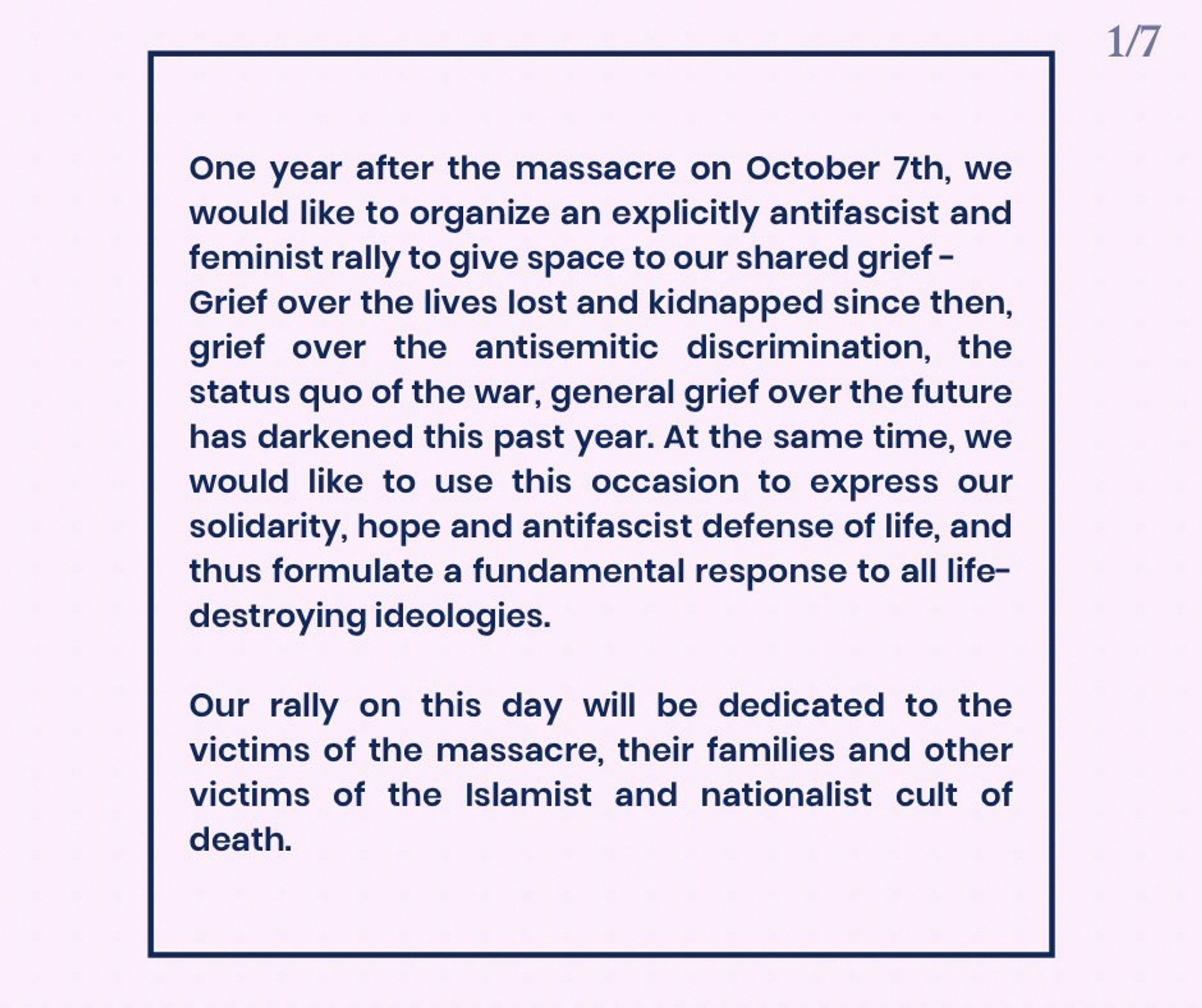 One year after the massacre on October 7th, we would like to organize an explicitly antifascist and feminist rally to give space to our shared grief –

Grief over the lives lost and kidnapped since then, grief over the antisemitic discrimination, the status quo of the war, general grief over the future has darkened this past year. At the same time, we would like to use this occasion to express our solidarity, hope and antifascist defense of life, and thus formulate a fundamental response to all life-destroying ideologies.
Our rally on this day will be dedicated to the victims of the massacre, their families and other victims of the Islamist and nationalist cult of death.