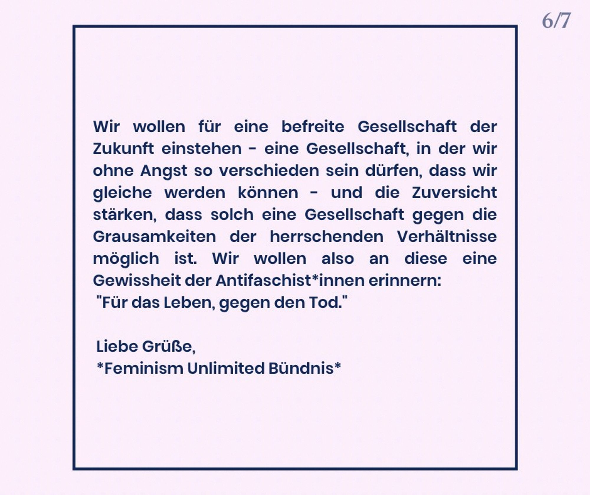 Wir wollen für eine befreite Gesellschaft der Zukunft einstehen – eine Gesellschaft, in der wir ohne Angst so verschieden sein dürfen, dass wir gleiche werden können. Und wir wollen die Zuversicht stärken, dass solch eine Gesellschaft gegen die Grausamkeiten der herrschenden Verhältnisse möglich ist. Wir wollen damit den Leitspruch der Antifaschist*innen aufleben lassen: „Für das Leben, gegen den Tod.“

Liebe Grüße, Feminism Unlimited Bündnis