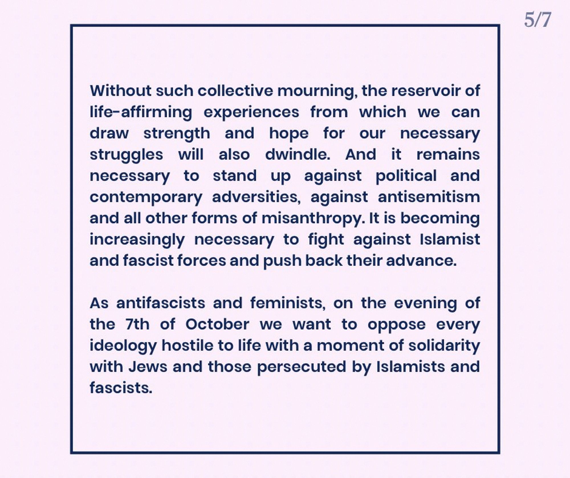 Without such collective mourning, the reservoir of life-affirming experiences from which we can draw strength and hope for our necessary struggles will also dwindle. And it remains necessary to stand up against political and contemporary adversities, against antisemitism and all other forms of misanthropy. It is becoming increasingly necessary to fight against Islamist and fascist forces and push back their advance.

As antifascists and feminists, on the evening of the 7th of October we want to oppose every ideology hostile to life with a moment of solidarity with Jews and those persecuted by Islamists and fascists.