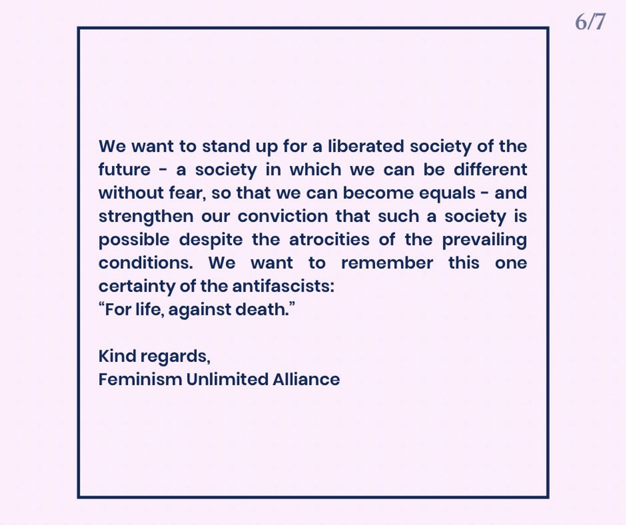 We want to stand up for a liberated society of the future – a society in which we can be different without fear, so that we can become equals – and strengthen our conviction that such a society is possible despite the atrocities of the prevailing conditions. We want to remember this one certainty of the antifascists:
“For life, against death.”

Kind regards,
Feminism Unlimited Alliance