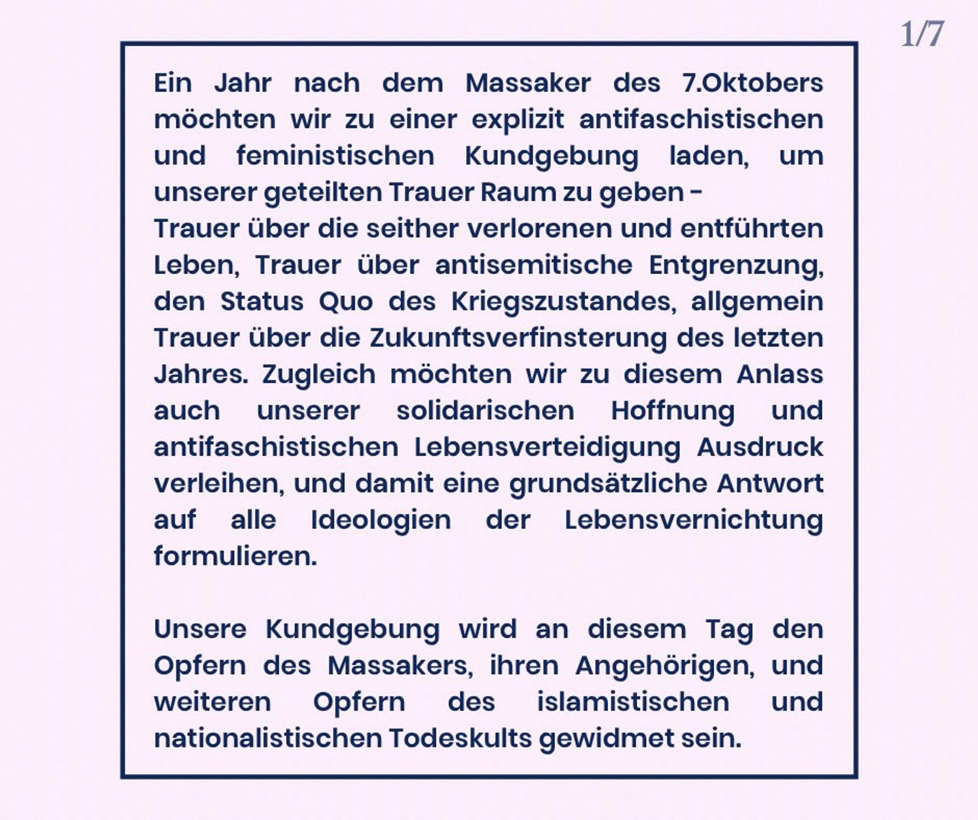 Ein Jahr nach dem von der Hamas und ihren Verbündeten verübten Massaker in Israel vom 7. Oktober möchten wir zu einer antifaschistischen und feministischen Kundgebung einladen, um unserer geteilten Trauer Raum zu geben.

Unsere Trauer gilt den seither verlorenen und entführten Leben sowie den antisemitischen Entgrenzungen, die wir allerorts erleben; wir betrauern den aktuellen Kriegszustand und wir betrauern die düsteren Zukunftsaussichten, die sich seit dem letzten Jahr weiter verfinstert haben. Zugleich möchten wir an diesem Tag aber auch unserer Hoffnung Ausdruck verleihen; Hoffnung auf die Kraft unserer Solidarität und die antifaschistische Verteidigung des Lebens. Damit stellen wir uns grundsätzlich gegen jede Ideologie der Lebensverneinung. Unsere Kundgebung wird an diesem Tag den Opfern des Massakers, ihren Angehörigen, und weiteren Opfern des islamistischen und nationalistischen Todeskults gewidmet sein.