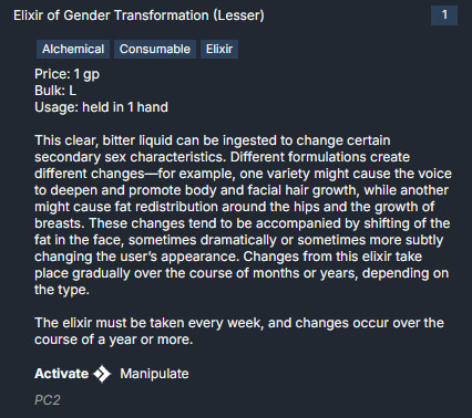 An image of the description of a magic item from the Pathfinder 2e TTRPG, the Elixir of Gender Transformation.

"This clear, bitter liquid can be ingested to change certain secondary sex characteristics. Different formulations create different changes—for example, one variety might cause the voice to deepen and promote body and facial hair growth, while another might cause fat redistribution around the hips and the growth of breasts. These changes tend to be accompanied by shifting of the fat in the face, sometimes dramatically or sometimes more subtly changing the user’s appearance. Changes from this elixir take place gradually over the course of months or years, depending on the type.

The elixir must be taken every week, and changes occur over the course of a year or more."