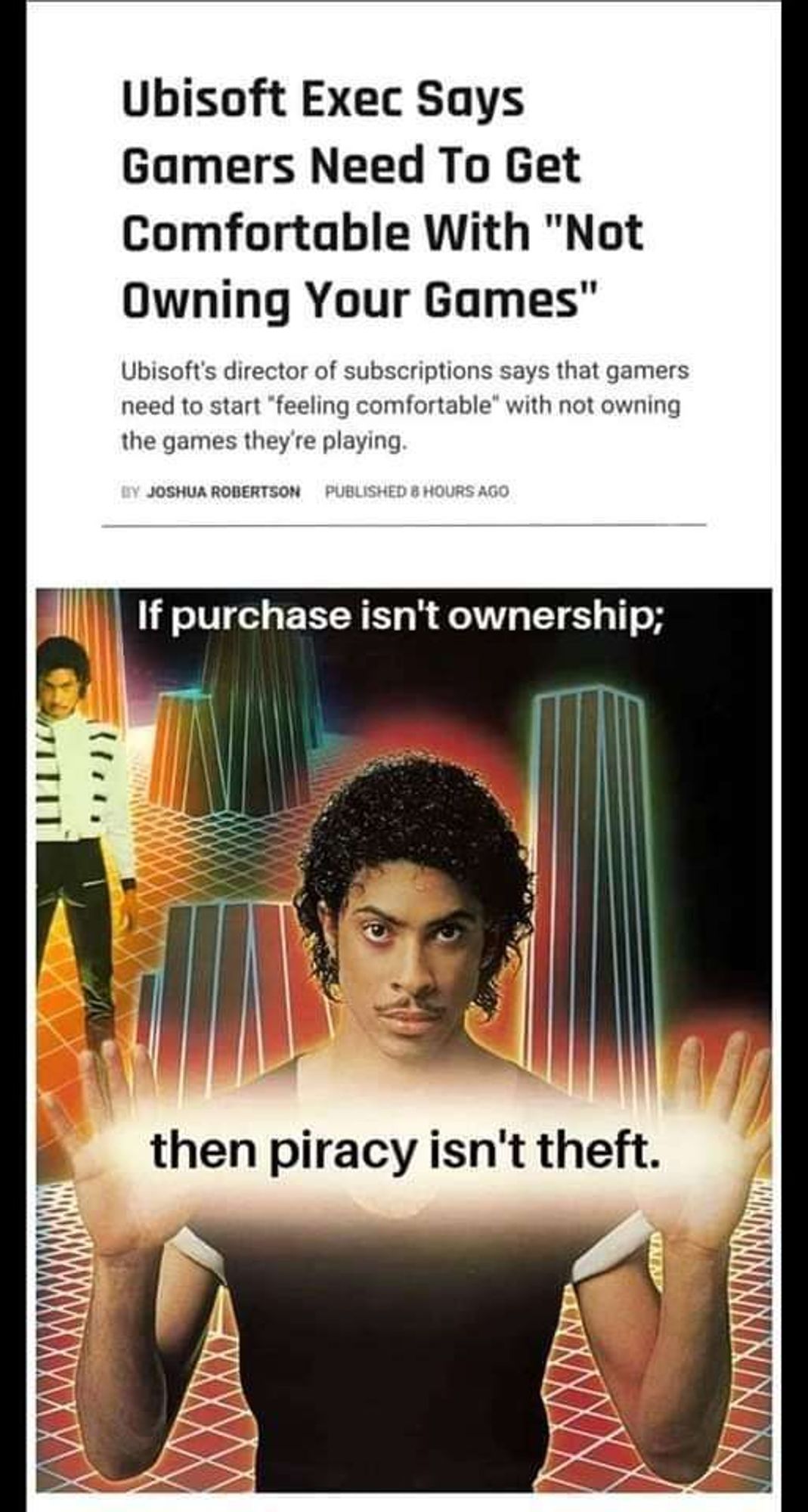 headline about a ubisoft exec saying gamers need to get comfortable with not owning games anymore 

the meme saying "if purchase isn't ownership, then piracy isn't theft"