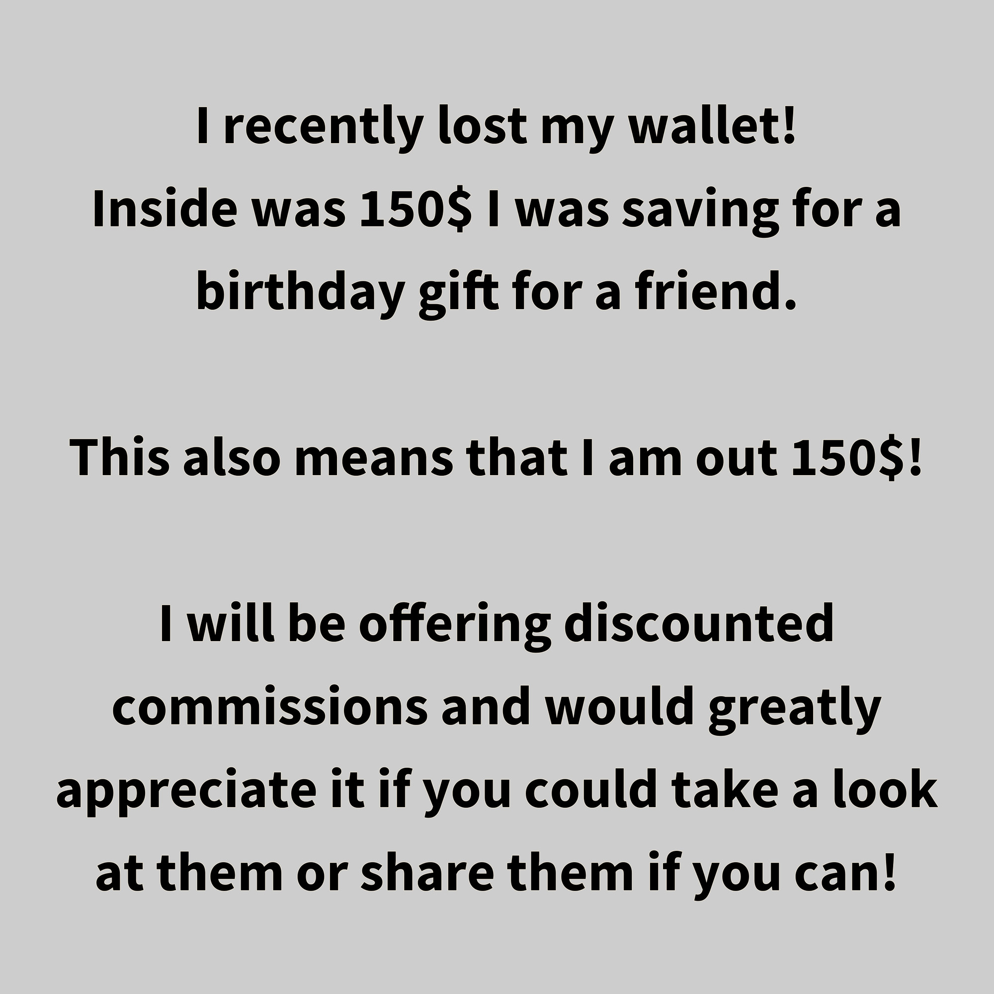 I recently lost my wallet! Inside was 150$ I was saving for a birthday gift for a friend.

This also means that I am out 150$!

I will be offering discounted commissions and would greatly appreciate it if you could take a look at them or share them if you can!