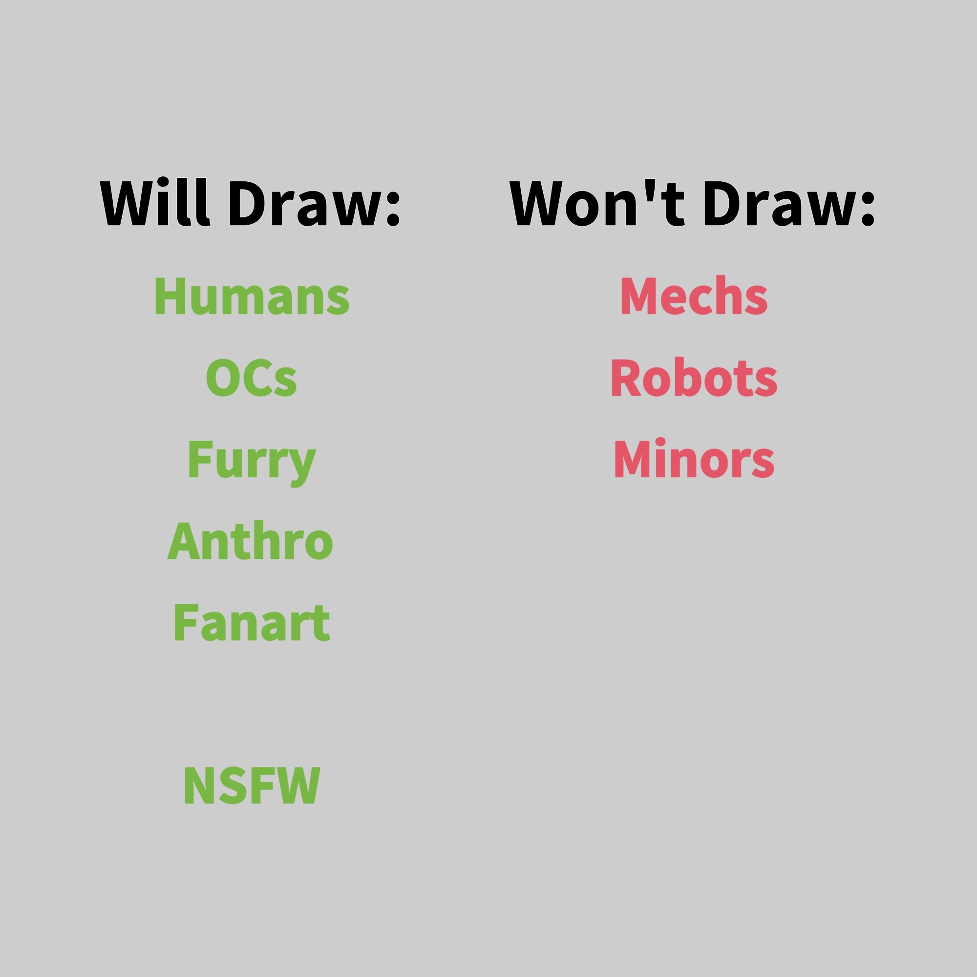 Will Draw:
Humans, OCs, Furry, Anthro, Fanart, NSFW

Won't Draw: Mechs, Robots, Minors