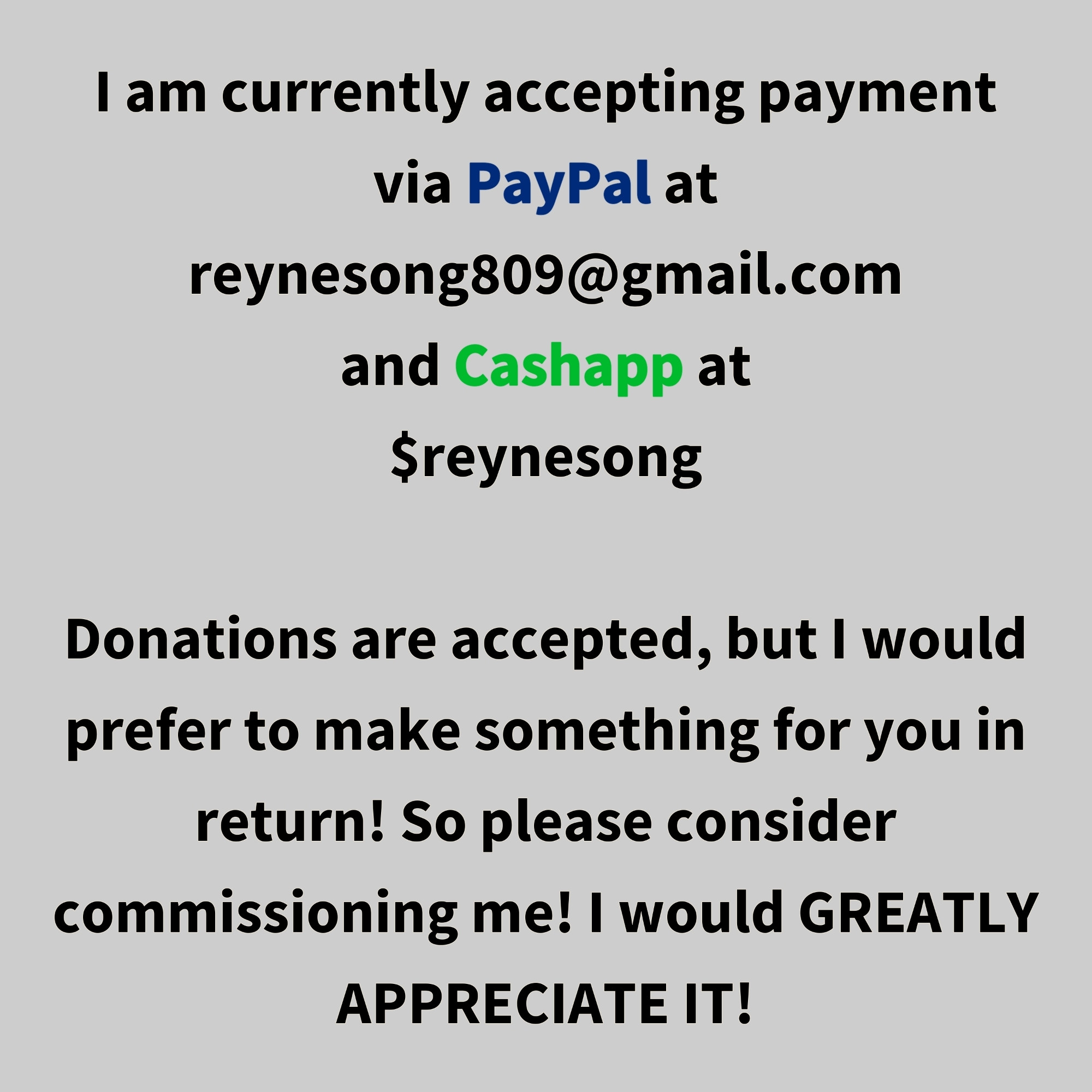 I am currently accepting payment via PayPal at reynesong809@gmail.com and Cashapp at $reynesong.

Donations are accepted, but I would prefer to make something for you in return! So please consider commissioning me! I would greatly appreciate it!