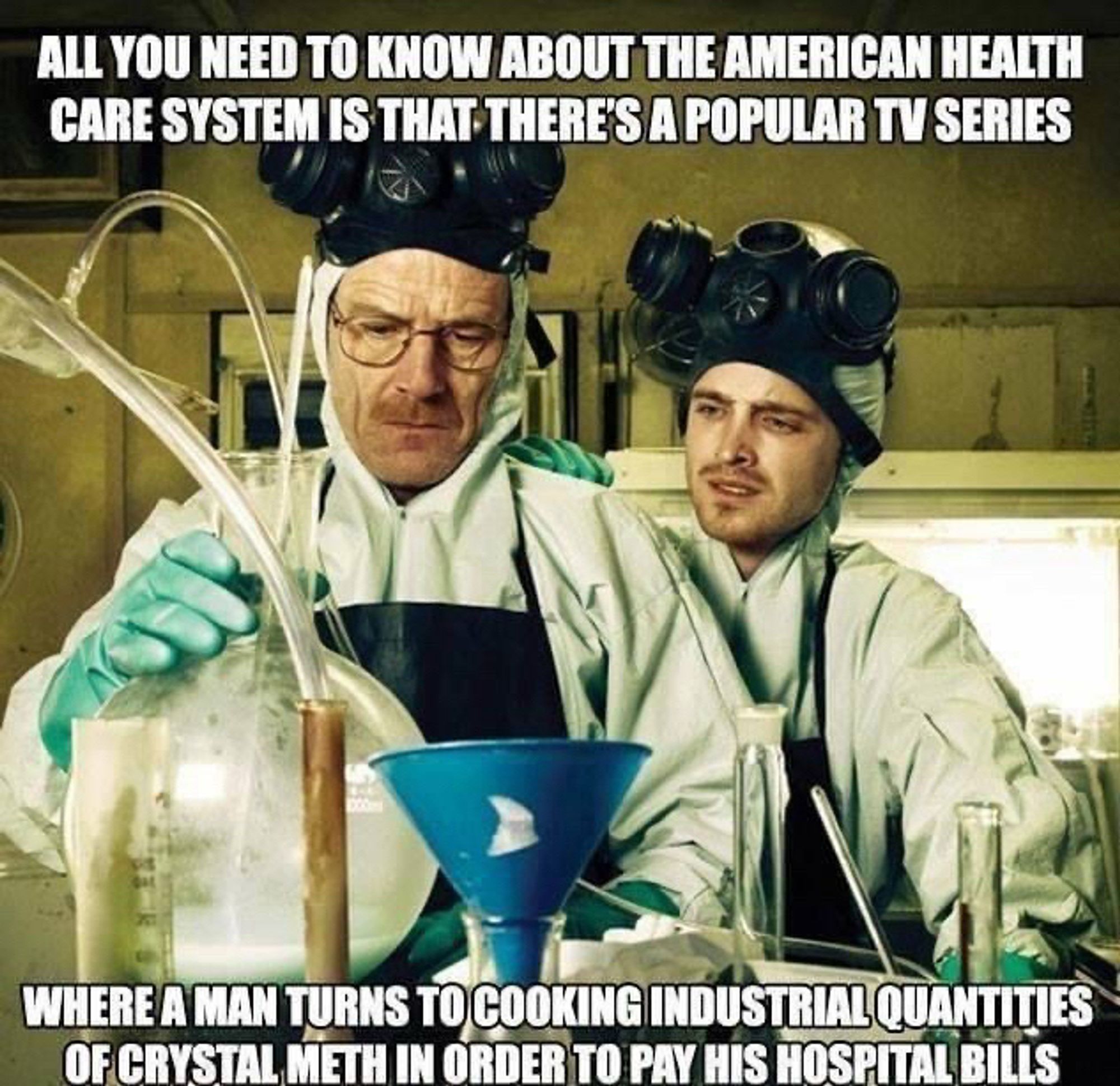 The characters of Breaking Bad making industrial quantities of methamphetamines. 

Caption: ALL YOU NEED TO KNOW ABOUT THE AMERICAN HEALTH CARE SYSTEM IS THAT THERE'S A POPULAR TV SERIES 

WHERE A MAN TURNS TO COOKING INDUSTRIAL QUANTITIES OF CRYSTAL METH IN ORDER TO PAY HIS HOSPITAL BILLS