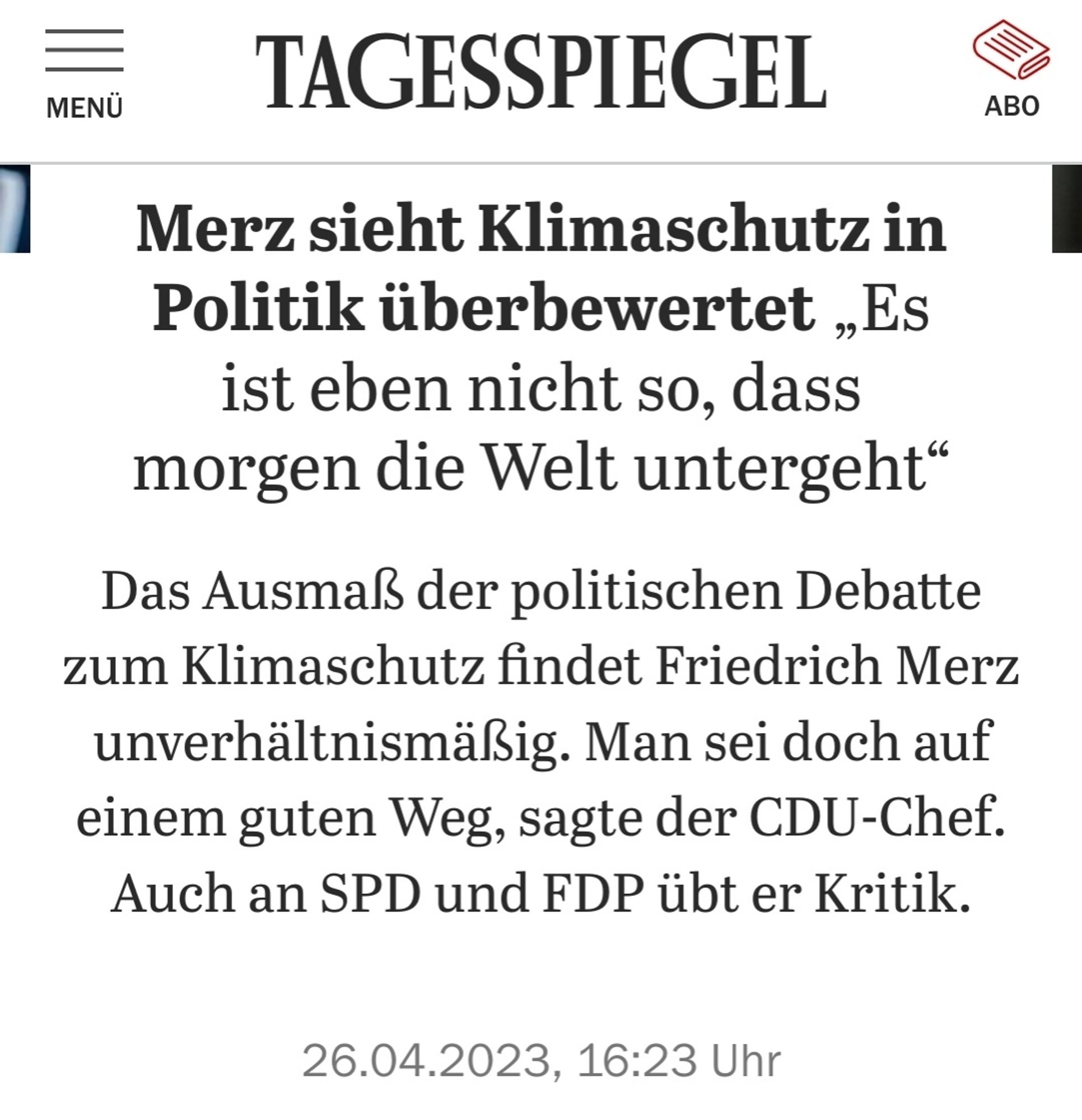 Ein Screenshot des Tagesspiegel:

Merz sieht Klimaschutz in Politik überbewertet „Es ist eben nicht so, dass morgen die Welt untergeht"

Das Ausmaß der politischen Debatte zum Klimaschutz findet Friedrich Merz unverhältnismäßig. Man sei doch auf einem guten Weg, sagte der CDU-Chef. Auch an SPD und FDP übt er Kritik.

26.04.2023, 16:23 Uhr