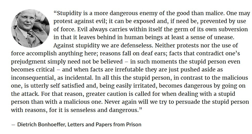 “Stupidity is a more dangerous enemy of the good than malice. One may protest against evil; it can be exposed and, if need be, prevented by use of force. Evil always carries within itself the germ of its own subversion in that it leaves behind in human beings at least a sense of unease. Against stupidity we are defenseless. Neither protests nor the use of force accomplish anything here; reasons fall on deaf ears; facts that contradict one’s prejudgment simply need not be believed – in such moments the stupid person even becomes critical – and when facts are irrefutable they are just pushed aside as inconsequential, as incidental. In all this the stupid person, in contrast to the malicious one, is utterly self satisfied and, being easily irritated, becomes dangerous by going on the attack. For that reason, greater caution is called for when dealing with a stupid person than with a malicious one. Never again will we try to persuade the stupid person with reasons, for it is senseless and dangerous.”
― Dietrich Bonhoeffer, Letters and Papers from Prison