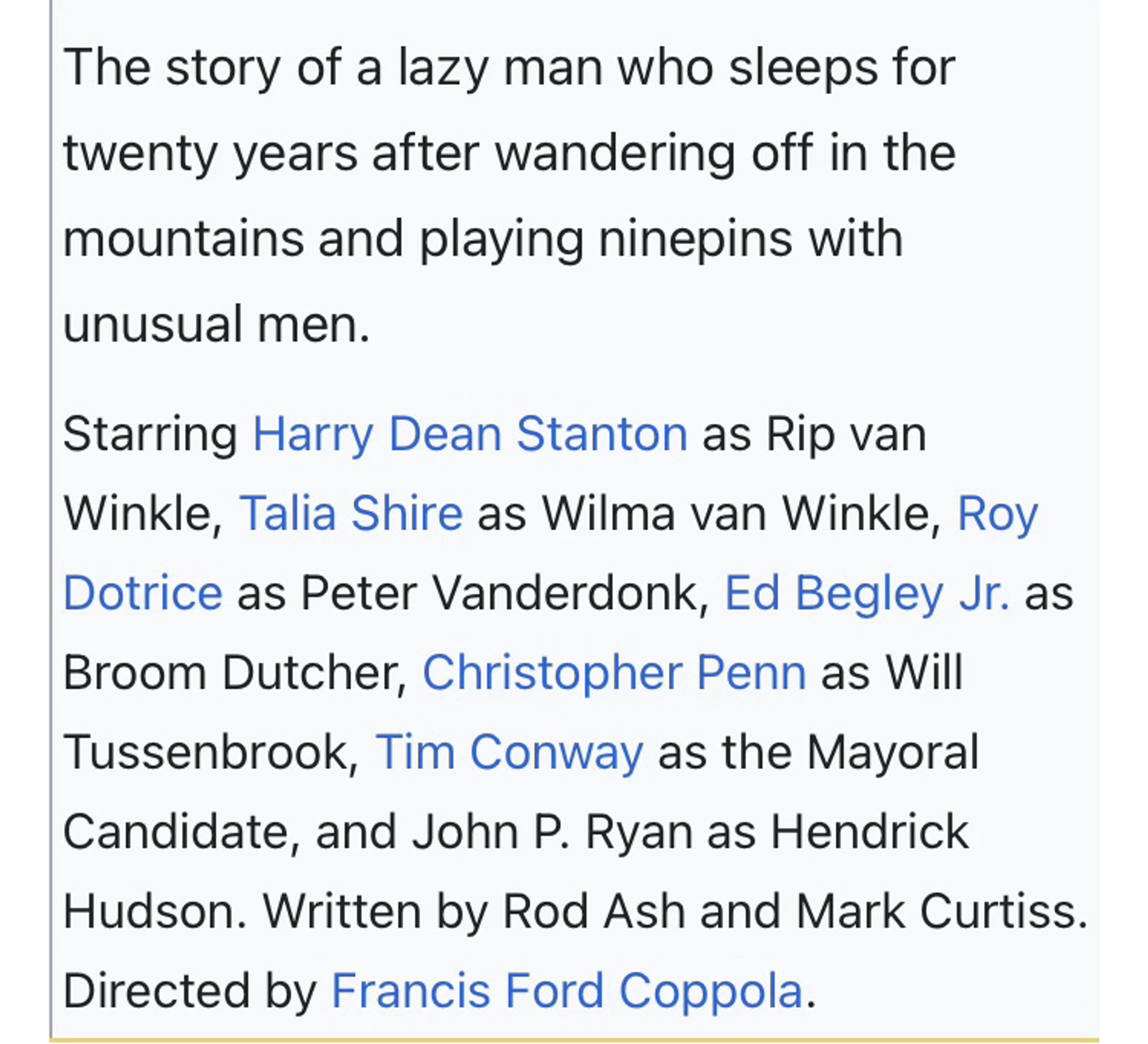 Text: The story of a lazy man who sleeps for twenty years after wandering off in the mountains and playing ninepins with unusual men.
Starring Harry Dean Stanton as Rip van Winkle, Talia Shire as Wilma van Winkle, Roy Dotrice as Peter Vanderdonk, Ed Begley Jr. as Broom Dutcher, Christopher Penn as Will Tussenbrook, Tim Conway as the Mayoral Candidate, and John P. Ryan as Hendrick Hudson. Written by Rod Ash and Mark Curtiss.
Directed by Francis Ford Coppola.