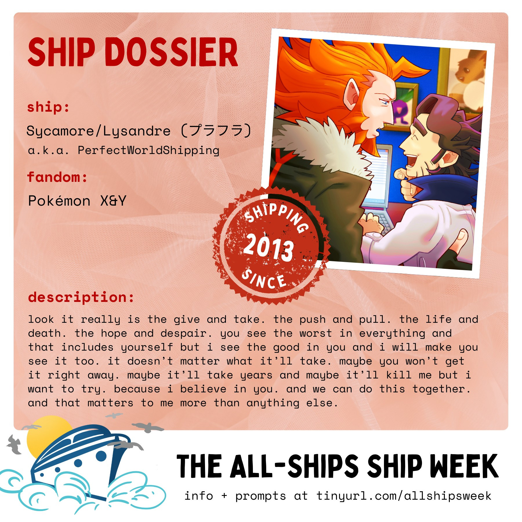 A "ship dossier" for the ship Sycamore/Lysandre from Pokémon X&Y. The accompanying picture is a cropped fanart by myself of them together in Sycamore's lab. The stamp over it reads "Shipping since 2013." 

Text reads:

ship: Sycamore/Lysandre (プラフラ) a.k.a. PerfectWorldShipping

fandom: Pokémon X&Y

description: look it really is the give and take. the push and pull. the life and death. the hope and despair. you see the worst in everything and that includes yourself but i see the good in you and i will you see it too. it doesn't matter what it'll take. maybe you won't get it right away. maybe it'll take years and maybe it'll kill me but i want to try. because i believe in you. and we can do this together. and that matters to me more than anything else.

At the bottom, next to a graphic of a boat, is the following additional text: 

The All-Ships Ship Week
info + prompts at tinyurl.com/allshipsweek