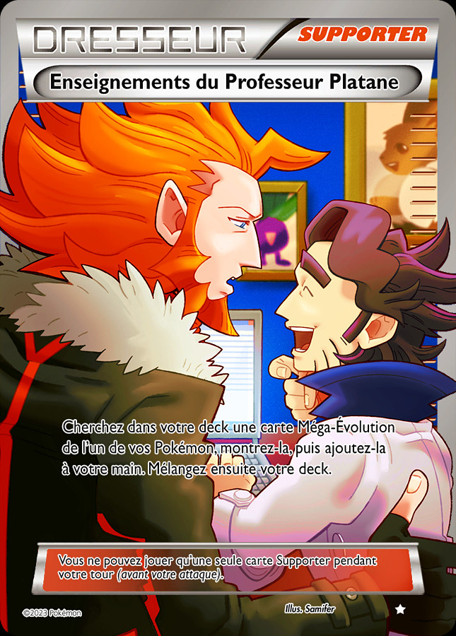 Fanart for Pokémon X&Y stylized like a full art Pokémon Trainer card. The text on the card is in French.

The illustration shows Lysandre and Professor Augustine Sycamore in Sycamore's office in his lab. They are both standing (or perhaps sitting) in front of Sycamore's desk. Lysandre is on the left, his face and body turned toward Sycamore, leaning toward him. He's frowning with his mouth open as if saying something. His right hand is hovering over Sycamore's back. 

Sycamore's body is turned toward the computer that's in front of him, but his face is turned toward Lysandre. He's smiling with his mouth open and his eyes closed. His left hand is on his keyboard and his right hand is in front of his mouth with his index positioned as if in thought. 

The background is blue with framed pictures of various Pokémons. 

The text of the card reads:

DRESSEUR - SUPPORTER
Enseignements du Professeur Platane

Cherchez dans votre deck une carte Méga-Évolution de l'un de vos Pokémon, montre-la, puis ajoutez-la à votre main. Mélangez ensuite votre deck.

Vous ne pouvez jouer qu'une seule carte Supporter pendant votre tour (avant votre attaque).