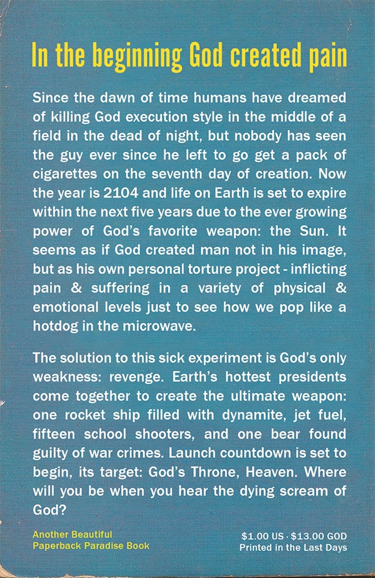 Since the dawn of time humans have dreamed of killing God execution style in the middle of a field in the dead of night, but nobody has seen the guy ever since he left to go get a pack of cigarettes on the seventh day of creation. Now the year is 2104 and life on Earth is set to expire within the next five years due to the ever growing power of God's favorite weapon: the Sun. It seems as if God created man not in his image, but as his own personal torture project - inflicting pain & suffering in a variety of physical & emotional levels just to see how we pop like a hotdog in the microwave.

The solution to this sick experiment is God's only weakness: revenge. Earth's hottest presidents come together to create the ultimate weapon: one rocket ship filled with dynamite, jet fuel, fifteen school shooters, and one bear found guilty of war crimes. Launch countdown is set to begin, its target: God's Throne, Heaven. Where will you be when you hear the dying scream of God?